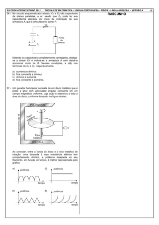 EA CFOAV/CFOINT/CFOINF 2013 PROVAS DE MATEMÁTICA – LÍNGUA PORTUGUESA – FÍSICA – LÍNGUA INGLESA – VERSÃO A 16
56 - No circuito esquematizado abaixo, C1 e C2 são capacitores
de placas paralelas, a ar, sendo que C2 pode ter sua
capacitância alterada por meio da inclinação de sua
armadura A, que é articulada no ponto P.
Estando os capacitores completamente carregados, desliga-
se a chave Ch e inclina-se a armadura A sem deixá-la
aproximar muito de B. Nessas condições, a ddp nos
terminais de C1 e C2, respectivamente,
a) aumenta e diminui.
b) fica constante e diminui.
c) diminui e aumenta.
d) fica constante e aumenta.
57 - Um gerador homopolar consiste de um disco metálico que é
posto a girar com velocidade angular constante em um
campo magnético uniforme, cuja ação é extensiva a toda a
área do disco, conforme ilustrado na figura abaixo.
Ao conectar, entre a borda do disco e o eixo metálico de
rotação, uma lâmpada L cuja resistência elétrica tem
comportamento ôhmico, a potência dissipada no seu
filamento, em função do tempo, é melhor representada pelo
gráfico
a) c)
b) d)
RASCUNHO
 