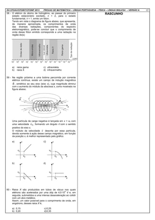 EA CFOAV/CFOINT/CFOINF 2013 PROVAS DE MATEMÁTICA – LÍNGUA PORTUGUESA – FÍSICA – LÍNGUA INGLESA – VERSÃO A 17
58 - O elétron do átomo de hidrogênio, ao passar do primeiro
estado estacionário excitado, n = 2, para o estado
fundamental, n = 1, emite um fóton.
Tendo em vista o diagrama da figura abaixo, que apresenta,
de maneira aproximada, os comprimentos de onda
das diversas radiações, componentes do espectro
eletromagnético, pode-se concluir que o comprimento de
onda desse fóton emitido corresponde a uma radiação na
região do(s)
a) raios gama c) ultravioleta
b) raios X d) infravermelho
59 - Na região próxima a uma bobina percorrida por corrente
elétrica contínua, existe um campo de indução magnética
B
r
, simétrico ao seu eixo (eixo x), cuja magnitude diminui
com o aumento do módulo da abscissa x, como mostrado na
figura abaixo.
Uma partícula de carga negativa é lançada em x = x0 com
uma velocidade 0v
r
, formando um ângulo θ com o sentido
positivo do eixo x.
O módulo da velocidade v
r
descrita por essa partícula,
devido somente à ação desse campo magnético, em função
da posição x, é melhor representado pelo gráfico
a) c)
b) d)
60 - Raios X são produzidos em tubos de vácuo nos quais
elétrons são acelerados por uma ddp de 4,0⋅10
4
V e, em
seguida, submetidos a uma intensa desaceleração ao colidir
com um alvo metálico.
Assim, um valor possível para o comprimento de onda, em
angstrons, desses raios X é,
a) 0,15 c) 0,25
b) 0,20 d)0,35
RASCUNHO
 