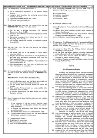 EA CFOAV/CFOINT/CFOINF 2013 PROVAS DE MATEMÁTICA – LÍNGUA PORTUGUESA – FÍSICA – LÍNGUA INGLESA – VERSÃO A 19
63 - The last sentence from the text connotes a
a) way to celebrate the importance of The Brazilian military
schools.
b) metaphor that describes the similarity among pilots,
aircrafts and wings.
c) comparison between a myth and a hero.
d) reference to ancient airplanes.
64 - Mark the alternative that has the fragment from the text
INCORRECTLY changed into Active Voice.
a) The air war in Europe concerned The Brazilian
Government. (lines 24, 25)
b) Someone chose the town of Pirassununga among others.
(lines 38, 39)
c) Somebody redesigned the School as the Air Force
Academy. (lines 41, 42)
d) The officers trained the Cadets on different subjects.
(lines 56, 57)
65 - We can infer from the text that among the different
specializations
a) the future Pilot has to be trained for hours before
becoming skilful.
b) the pilot should follow instructions on security techniques
and deal with anti-aircraft measures more than the
Aeronautics Infantry.
c) the Administrative Officer might have the most advanced
training on aircraft of all.
d) Aeronautics Infantry and Pilots ought to obtain more and
more instructions on aerobatics.
66 - All the options below complete the boldfaced sentence. Mark
the one in which the Relative Pronoun is INCORRECTLY
used.
When Brazilian Aviation School was founded,
a) both the Brazilian Army and the Navy, which had their
own air arms, used to have military missions.
b) Rio de Janeiro was the place where this school was
located.
c) there were two French aircrafts who were available to the
instructions of the students.
d) it provided instructions that were similar to the best
European schools.
67 - Read the statements about the informative text and mark the
correct option.
I. In the beginning of the last century, Brazilian cadets
were sent to the best European schools that provided
them instruction.
II. In France, the youngsters had Blériot and Farman
aircraft instruction.
III. Brazilian Aviation School had to be closed in 1913.
IV. The Brazilian Aviation School and the Naval Aviation
School were created in the same year.
a) Only I and II are correct.
b) Only III and IV are correct.
c) All sentences are correct.
d) None of the sentences are correct.
68 - The connectives however (line 19) and thus (line 27)
express, respectively, _________ and _________ .
a) contrast - result
b) addition - conclusion
c) contrast - addition
d) conclusion - result
69 - According to the text, in 1941,
a) the Brazilian Air Force replaced the Army and Navy air
arms.
b) Military and Naval aviation schools were created at
Campo dos Afonsos.
c) students from both Military and Naval aviation schools
started to be called Aeronautics Cadets.
d) the Air Ministry created the Army and Navy air arms.
70 - The sentence “The Military Aviation [ ] activated its Military
Aviation School after the Great War [ ]” can be rewritten,
with the same meaning, as _________.
a) during the Great War the Military Aviation activated
its Military Aviation School.
b) by the time the Military Aviation activated its Military
Aviation School, the Great War had already finished.
c) the Great War finished when the Military Aviation
activated its Military Aviation School.
d) the Military Aviation activated its Military Aviation School
through the Great War.
TEXT II
Why Bilinguals Are Smarter
5
10
15
20
25
30
35
Speaking two languages rather than just one has
obvious practical benefits in an increasingly globalized
world. But in recent years, scientists have begun to show
that the advantages of bilingualism are even more
fundamental than being able to converse with a wider
range of people. Being bilingual, it turns out, makes you
smarter. It can have a profound effect on your brain,
improving cognitive skills not related to language and
even protecting from dementia in old age.
This view of bilingualism is remarkably different
from the understanding of bilingualism through much of
the 20th century. Researchers, educators and policy
makers long considered a second language to be an
interference, cognitively speaking, that delayed a child’s
academic and intellectual development. They were not
wrong about the interference: there is ample evidence
that in a bilingual’s brain both language systems are
active even when he is using only one language, thus
creating situations in which one system obstructs the
other. But this interference, researchers are finding out,
isn’t so much a handicap as a blessing in disguise. It
forces the brain to resolve internal conflict, giving the
mind a workout that strengthens its cognitive muscles.
Bilinguals, for instance, seem to be more adept
than monolinguals at solving certain kinds of mental
puzzles. In a 2004 study by the psychologists Ellen
Bialystok and Michelle Martin-Rhee, bilingual and
monolingual preschoolers were asked to sort blue circles
and red squares presented on a computer screen into
two digital bins — one marked with a blue square and
the other marked with a red circle. In the first task, the
children had to sort the shapes by color, placing blue
circles in the bin marked with the blue square and red
squares in the bin marked with the red circle. Both
groups did this with comparable ease. Next, the children
were asked to sort by shape, which was more
 