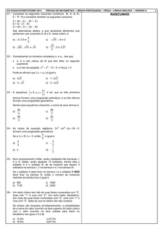 EA CFOAV/CFOINT/CFOINF 2013 PROVAS DE MATEMÁTICA – LÍNGUA PORTUGUESA – FÍSICA – LÍNGUA INGLESA – VERSÃO A 2
01 - Considere os seguintes conjuntos numéricos , , , ,
e considere também os seguintes conjuntos:
Das alternativas abaixo, a que apresenta elementos que
pertencem aos conjuntos A, B e D, nesta ordem, é
a) –3; 0,5 e
2
5
c) 10− ; –5 e 2
b) 20 ; 10 e 5 d)
2
3
; 3 e 31,2
02 - Considerando os números complexos z1 e z2 , tais que:
• z1 é a raiz cúbica de 8i que tem afixo no segundo
quadrante
• z2 é raiz da equação 012xx 24
=−+ e Im(z2) > 0
Pode-se afirmar que | z1 + z2 | é igual a
a) 32 c) 221+
b) 33 + d) 222 +
03 - A sequência 





+
3
8
y,y,6,x é tal, que os três primeiros
termos formam uma progressão aritmética, e os três últimos
formam uma progressão geométrica.
Sendo essa sequência crescente, a soma de seus termos é
a)
3
92
c)
3
86
b)
3
89
d)
3
83
04 - As raízes da equação algébrica 054bxaxx2 23
=++−
formam uma progressão geométrica.
Se a, b ∈ , b ≠ 0, então
b
a
é igual a
a)
3
2
c)
2
3
−
b) 3 d)
3
1
−
05 - Num acampamento militar, serão instaladas três barracas: I,
II e III. Nelas, serão alojados 10 soldados, dentre eles o
soldado A e o soldado B, de tal maneira que fiquem 4
soldados na barraca I, 3 na barraca II e 3 na barraca III.
Se o soldado A deve ficar na barraca I e o soldado B NÃO
deve ficar na barraca III, então o número de maneiras
distintas de distribuí-los é igual a
a) 560 c) 1680
b) 1120 d) 2240
06 - Um dado cúbico tem três de suas faces numeradas com “0”,
duas com “1” e uma com “2”. Um outro dado, tetraédrico,
tem duas de suas faces numeradas com “0”, uma com “1” e
uma com “2”. Sabe-se que os dados não são viciados.
Se ambos são lançados simultaneamente, a probabilidade
de a soma do valor ocorrido na face superior do dado cúbico
com o valor ocorrido na face voltada para baixo no
tetraédrico ser igual a 3 é de
a) 12,5% c) 37,5%
b) 16,6% d)67,5%
RASCUNHO
 