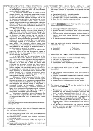 EA CFOAV/CFOINT/CFOINF 2013 PROVAS DE MATEMÁTICA – LÍNGUA PORTUGUESA – FÍSICA – LÍNGUA INGLESA – VERSÃO A 20
40
45
50
55
60
65
70
75
80
85
90
challenging because it required placing the images in a
bin marked with a conflicting color. The bilinguals were
quicker at performing this task.
The collective evidence from a number of such
studies suggests that the bilingual experience improves
the brain’s so-called executive function — a command
system that directs the attention processes that we use
for planning, solving problems and performing various
other mentally demanding tasks. These processes
include ignoring distractions to stay focused, switching
attention willfully from one thing to another and holding
information in mind — like remembering a sequence of
directions while driving.
Why does the fight between two simultaneously
active language systems improve these aspects of
cognition? Until recently, researchers thought the
bilingual advantage was centered primarily in an ability
for inhibition that was improved by the exercise of
suppressing one language system: this suppression, it
was thought, would help train the bilingual mind to ignore
distractions in other contexts. But that explanation
increasingly appears to be inadequate, since studies
have shown that bilinguals perform better than
monolinguals even at tasks that do not require inhibition,
like threading a line through an ascending series of
numbers scattered randomly on a page.
The bilingual experience appears to influence the
brain from infancy to old age (and there is reason to
believe that it may also apply to those who learn a
second language later in life).
In a 2009 study led by Agnes Kovacs of the
International School for Advanced Studies in Trieste,
Italy, 7-month-old babies exposed to two languages from
birth were compared with peers raised with one
language. In an initial set of tests, the infants were
presented with an audio stimulus and then shown a
puppet on one side of a screen. Both infant groups
learned to look at that side of the screen in anticipation of
the puppet. But in a later set of tests, when the puppet
began appearing on the opposite side of the screen, the
babies exposed to a bilingual environment quickly
learned to switch their anticipatory gaze in the new
direction while the other babies did not.
Bilingualism’s effects also extend into the twilight
years. In a recent study of 44 elderly Spanish-English
bilinguals, scientists led by the neuropsychologist Tamar
Gollan of the University of California, San Diego, found
that individuals with a higher degree of bilingualism —
measured through a comparative evaluation of
proficiency in each language — were more resistant than
others to the beginning of dementia and other symptoms
of Alzheimer’s disease: the higher the degree of
bilingualism, the later the age of occurrence.
Nobody ever doubted the power of language. But
who would have imagined that the words we hear and
the sentences we speak might be leaving such a deep
imprint?
Adapted from
http://www.nytimes.com/2012/03/18/opinion/sunday/the-benefits-
of-bilingualism.html
71 - The last two sentences of the second paragraph mean that
the interference of bilingualism
a) was considered positive in the past, but nowadays this
view has changed.
b) has always been a problem, since the brain has to solve
an internal conflict.
c) brings to the brain an internal conflict that improves its
cognition.
d) has proved to increase the disabilities of the brain and
reduce the blessings it can have.
72 - Considering the context, mark the alternative that contains
the correct synonym or explanation to the words from the
text.
a) Remarkably (line 10) – ordinarily, usually.
b) For instance (line 24) – in my opinion.
c) So-called (line 42) – used to introduce a new expression.
d) Even (line 60) – used to explain something.
73 - Mark the INCORRECT option. According to the text, recent
researches prove that bilingualism
a) causes general cognitive development.
b) enables people to communicate better in both languages
only.
c) prevents people from suffering from problems related to
memory and other mental disorders or delay these
problems.
d) is seen as positive cognitive interference.
74 - Mark the option that correctly substitutes the expression
rather than (line 01).
a) Instead of. c) Aside from.
b) As well as. d) In addition to.
75 - Based on the text, it is NOT correct to state that bilingualism
a) delays the symptoms of diseases related to old age.
b) has effect on children’s brains.
c) is irrelevant for the elderly.
d) develops the ability of performing difficult tasks.
76 - The psychological study done in 2004 (3
rd
paragraph)
showed that
a) the children in preschool had the same performances in
both tests.
b) bilingual children were more efficient in the most complex
test.
c) monolinguals are better at solving mental puzzles.
d) blue and red are confusing colors for both groups.
77 - The relative pronoun THAT can be omitted in all the
sentences below, EXCEPT
a) The collective evidence from a number of such studies
suggests that the bilingual experience improves the
brain’s so-called executive function. (lines 40 – 43)
b) [...] the bilingual advantage was centered primarily in
ability for inhibition that was improved by the exercise of
suppressing one language system. (lines 52 – 55)
c) [...] there is reason to believe that it may also apply to
those who learn a second language later in life. (lines 64
– 66) [...]
d) But who would have imagined that the words we hear
and the sentences we speak might be leaving such a
deep imprint? (lines 90 – 93)
 