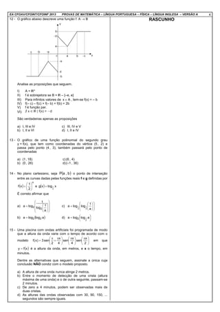 EA CFOAV/CFOINT/CFOINF 2013 PROVAS DE MATEMÁTICA – LÍNGUA PORTUGUESA – FÍSICA – LÍNGUA INGLESA – VERSÃO A 4
12 - O gráfico abaixo descreve uma função f: A → B
Analise as proposições que seguem.
I) A = *
II) f é sobrejetora se B = – [–e, e]
III) Para infinitos valores de Ax ∈ , tem-se f(x) = – b
IV) f(– c) – f(c) + f(– b) + f(b) = 2b
V) f é função par.
VI)
São verdadeiras apenas as proposições
a) I, III e IV c) III, IV e V
b) I, II e VI d) I, II e IV
13 - O gráfico de uma função polinomial do segundo grau
y = f(x), que tem como coordenadas do vértice (5 , 2) e
passa pelo ponto (4 , 3), também passará pelo ponto de
coordenadas
a) (1 , 18) c) (6 , 4)
b) (0 , 26) d)(–1 , 36)
14 - No plano cartesiano, seja ( )b,aP o ponto de interseção
entre as curvas dadas pelas funções reais f e g definidas por
( )
x
2
1
xf 





= e ( ) xlogxg
2
1=
É correto afirmar que
a)















=
a
1
log
1
loga
2
2 c) 













=
a
1
logloga
2
1
2
1
b) ( )alogloga 22= d) 



= alogloga
2
12
15 - Uma piscina com ondas artificiais foi programada de modo
que a altura da onda varie com o tempo de acordo com o
modelo 




 π





 π





 π
+
π
=
2
x
sen
4
x
sen
4
x
2
sen3)x(f em que
( )xfy = é a altura da onda, em metros, e x o tempo, em
minutos.
Dentre as alternativas que seguem, assinale a única cuja
conclusão NÃO condiz com o modelo proposto.
a) A altura de uma onda nunca atinge 2 metros.
b) Entre o momento de detecção de uma crista (altura
máxima de uma onda) e o de outra seguinte, passam-se
2 minutos.
c) De zero a 4 minutos, podem ser observadas mais de
duas cristas.
d) As alturas das ondas observadas com 30, 90, 150, ...
segundos são sempre iguais.
RASCUNHO
 