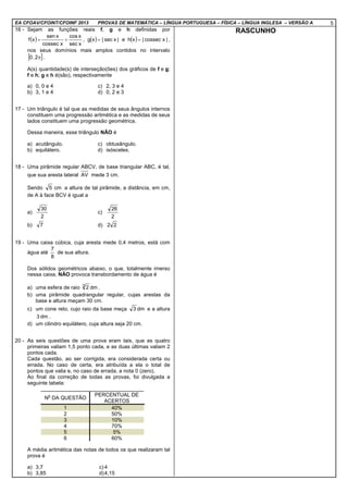 EA CFOAV/CFOINT/CFOINF 2013 PROVAS DE MATEMÁTICA – LÍNGUA PORTUGUESA – FÍSICA – LÍNGUA INGLESA – VERSÃO A 5
16 - Sejam as funções reais f, g e h definidas por
( )
xsec
xcos
cossec x
xsen
xf += , ( ) |xsec|xg = e ( ) |cossec x|xh = ,
nos seus domínios mais amplos contidos no intervalo
[ ]π2,0 .
A(s) quantidade(s) de interseção(ões) dos gráficos de f e g;
f e h; g e h é(são), respectivamente
a) 0, 0 e 4 c) 2, 3 e 4
b) 3, 1 e 4 d) 0, 2 e 3
17 - Um triângulo é tal que as medidas de seus ângulos internos
constituem uma progressão aritmética e as medidas de seus
lados constituem uma progressão geométrica.
Dessa maneira, esse triângulo NÃO é
a) acutângulo. c) obtusângulo.
b) equilátero. d) isósceles.
18 - Uma pirâmide regular ABCV, de base triangular ABC, é tal,
que sua aresta lateral AV mede 3 cm.
Sendo cm5 a altura de tal pirâmide, a distância, em cm,
de A à face BCV é igual a
a)
2
30
c)
2
26
b) 7 d) 22
19 - Uma caixa cúbica, cuja aresta mede 0,4 metros, está com
água até
8
7
de sua altura.
Dos sólidos geométricos abaixo, o que, totalmente imerso
nessa caixa, NÃO provoca transbordamento de água é
a) uma esfera de raio dm23
.
b) uma pirâmide quadrangular regular, cujas arestas da
base e altura meçam 30 cm.
c) um cone reto, cujo raio da base meça dm3 e a altura
dm3 .
d) um cilindro equilátero, cuja altura seja 20 cm.
20 - As seis questões de uma prova eram tais, que as quatro
primeiras valiam 1,5 ponto cada, e as duas últimas valiam 2
pontos cada.
Cada questão, ao ser corrigida, era considerada certa ou
errada. No caso de certa, era atribuída a ela o total de
pontos que valia e, no caso de errada, a nota 0 (zero).
Ao final da correção de todas as provas, foi divulgada a
seguinte tabela:
N
o
DA QUESTÃO
PERCENTUAL DE
ACERTOS
1 40%
2 50%
3 10%
4 70%
5 5%
6 60%
A média aritmética das notas de todos os que realizaram tal
prova é
a) 3,7 c) 4
b) 3,85 d)4,15
RASCUNHO
 