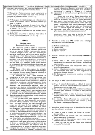 EA CFOAV/CFOINT/CFOINF 2013 PROVAS DE MATEMÁTICA – LÍNGUA PORTUGUESA – FÍSICA – LÍNGUA INGLESA – VERSÃO A 7
27 - Assinale a alternativa em que o uso da vírgula se dá pela
mesma razão da que se percebe no trecho abaixo.
“A Microsoft e a Apple vieram ao mundo praticamente ao
mesmo tempo, em meados dos anos 1970, criadas na
garagem de jovens estudantes.” (l. 01 a 03)
a) “A Marca, para além da disputa pessoal entre os maiores
gênios da economia, coroa a estratégia definida por
Jobs.” (l. 26 a 28)
b) “Na sexta-feira, a empresa de Jobs tinha valor de
mercado de 233 bilhões de dólares, contra 226 bilhões
de dólares...” (l. 23 a 25)
c) “...Fazia produtos inovadores, mas que vendiam pouco.”
(l. 09 e 10 )
d) “Tornou-se a companhia de tecnologia mais valiosa do
mundo, superando a Microsoft.” (l. 21 a 23)
TEXTO II
GATES E JOBS
Quando as órbitas se cruzam
5
10
15
20
25
30
35
40
45
50
Em astronomia, quando as órbitas de duas estrelas
se entrecruzam por causa da interação gravitacional,
tem-se um sistema binário. Historicamente, ocorrem
situações análogas quando uma era é moldada pela
relação e rivalidade de dois grandes astros orbitando:
Albert Einstein e Niels Bohr na física no século XX, por
exemplo, ou Thomas Jefferson e Alexander Hamilton na
condução inicial do governo americano. Nos primeiros
trinta anos da era do computador pessoal, a partir do
final dos anos 1970, o sistema estelar binário definidor
foi composto por dois indivíduos de grande energia, que
largaram os estudos na universidade, ambos nascidos
em 1955.
Bill Gates e Steve Jobs, apesar das ambições
semelhantes no ponto de convergência da tecnologia e
dos negócios, tinham origens bastante diferentes e
personalidades radicalmente distintas.
À diferença de Jobs, Gates entendia de
programação e tinha uma mente mais prática, mais
disciplinada e com grande capacidade de raciocínio
analítico. Jobs era mais intuitivo, romântico, e dotado de
mais instinto para tornar a tecnologia usável, o design
agradável e as interfaces amigáveis. Com sua mania de
perfeição, era extremamente exigente, além de
administrar com carisma e intensidade indiscriminada.
Gates era mais metódico; as reuniões para exame dos
produtos tinham horário rígido, e ele chegava ao cerne
das questões com uma habilidade ímpar. Jobs encarava
as pessoas com uma intensidade cáustica e ardente;
Gates às vezes não conseguia fazer contato visual, mas
era essencialmente bondoso.
“Cada qual se achava mais inteligente do que o
outro, mas Steve em geral tratava Bill como alguém
levemente inferior, sobretudo em questões de gosto e
estilo”, diz Andy Hertzfeld. “Bill menosprezava Steve
porque ele não sabia de fato programar.” Desde o
começo da relação, Gates ficou fascinado por Jobs e
com uma ligeira inveja de seu efeito hipnótico sobre as
pessoas. Mas também o considerava “essencialmente
esquisito” e “estranhamente falho como ser humano”, e
se sentia desconcertado com a grosseria de Jobs e sua
tendência a funcionar “ora no modo de dizer que você
era um merda, ora no de tentar seduzi-lo”. Jobs, por sua
vez, via em Gates uma estreiteza enervante.
Suas diferenças de temperamento e personalidade
iriam levá-los para lados opostos da linha fundamental
de divisão na era digital. Jobs era um perfeccionista que
adorava estar no controle e se comprazia com sua
índole intransigente de artista; ele e a Apple se tornaram
exemplos de uma estratégia digital que integrava
solidamente o hardware, o software e o conteúdo numa
55
60
65
unidade indissociável. Gates era um analista inteligente,
calculista e pragmático dos negócios e da tecnologia;
dispunha-se a licenciar o software e o sistema
operacional da Microsoft para um grande número de
fabricantes.
Depois de trinta anos, Gates desenvolveu um
respeito relutante por Jobs. “De fato, ele nunca entendeu
muito de tecnologia, mas tinha um instinto espantoso
para saber o que funciona”, disse. Mas Jobs nunca
retribuiu valorizando devidamente os pontos fortes de
Gates. “Basicamente Bill é pouco imaginativo e nunca
inventou nada, e é por isso que acho que ele se sente
mais à vontade agora na filantropia do que na
tecnologia”, disse Jobs, com pouca justiça. “Ele só
pilhava despudoradamente as ideias dos outros.”
(ISAACSON, Walter. Steve Jobs: a biografia. São Paulo:
Companhia das Letras, 2011. p. 189-191. Adaptado)
28 - Assinale a opção que NÃO contém uma estratégia
argumentativa utilizada no texto II.
a) Referências históricas.
b) Testemunhos.
c) Dados estatísticos.
d) Opinião pessoal.
29 - Marque a alternativa que traz uma análise INCORRETA do
texto II.
a) Steve Jobs e Bill Gates possuem aspirações
semelhantes nos aspectos relacionados à tecnologia e
aos negócios.
b) A relação de rivalidade entre Jobs e Gates definiu a era
do computador pessoal.
c) Gates e Jobs são comparados a duas estrelas no mundo
da computação; este como um hábil programador e
aquele, um exigente designer.
d) Bill Gates possuía um sentimento paradoxal em relação
a Steve Jobs.
30 - Em relação ao texto II, assinale a alternativa correta.
a) O uso do presente do indicativo no subtítulo do texto se
justifica por ser um presente histórico que exprime um
fato passado como se fosse atual.
b) Há no texto a predominância do pretérito imperfeito do
indicativo para destacar a duração do fato passado
expresso.
c) O futuro do pretérito, na linha 46, expressa incerteza a
respeito de um fato já ocorrido por meio de um tempo
composto.
d) A reescrita ‘Suas diferenças de pensamento e
personalidade levá-los-iam para lados opostos’ (l. 45 e
46) atende à norma padrão da língua.
31 - Assinale a sentença cuja figura de linguagem foi indicada
corretamente entre parênteses.
a) “Gates e Jobs – Quando as órbitas se cruzam.”
(comparação)
b) “Jobs encarava as pessoas com uma intensidade
cáustica e ardente;” (catacrese)
c) “...ora no modo de dizer que você era um merda, ora no
de tentar seduzi-lo”. (metáfora)
d) “...Jobs, por sua vez, via em Gates uma estreiteza
enervante.” (metonímia)
 