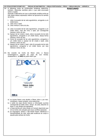 EA CFOAV/CFOINT/CFOINF 2013 PROVAS DE MATEMÁTICA – LÍNGUA PORTUGUESA – FÍSICA – LÍNGUA INGLESA – VERSÃO A 9
39 - A diferença entre as construções sintáticas determina,
também, diferentes sentidos para o que está enunciado
sobre o sujeito.
Assinale a alternativa em que a articulação sintática entre as
três ideias abaixo expressas melhor se aproxima do sentido
da tirinha.
I. Jobs é acusado de ter sido egocêntrico, arrogante e um
chefe tirano.
II. Jobs criou o Ipad.
III. Jobs merece o reino do céu.
a) Jobs é acusado de ter sido egocêntrico, arrogante e um
chefe tirano, mas ele criou o Ipad, por conseguinte
merece o reino do céu.
b) Apesar de ter criado o Ipad, Jobs é acusado de ter sido
egocêntrico, arrogante e um chefe tirano, dessa forma
merece o reino do céu.
c) Como foi acusado de ter sido egocêntrico, arrogante e
um chefe tirano e apesar de ter criado o Ipad, Jobs
merece o reino do céu.
d) Apesar de ter criado o Ipad, Jobs foi acusado de ter sido
egocêntrico, arrogante e um chefe tirano, por isso
merece o reino do céu.
40 - Na ocasião da morte de Steve Jobs, a Época
homenageou-o, através da capa de sua revista.
Analisando-a , só NÃO se pode inferir que
a) os óculos fazem uma alusão a Steve Jobs e, por isso,
constituem, neste contexto, uma metonímia.
b) o estilo da capa (fundo branco e informação sucinta)
corresponde ao estilo clean, “limpo”, de Jobs, descrito no
texto II, cujo design era agradável.
c) a frase escrita por Jobs revela um homem deprimido que
vê na morte uma solução para seus conflitos pessoais.
d) as linguagens verbal e não-verbal fazem referência à
transitoriedade da vida; esta pela ausência do corpo e
aquela pela certeza da morte.
RASCUNHO
 