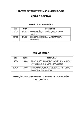 PROVAS ALTERNATIVAS – 1° BIMESTRE- 2015
COLÉGIO OBJETIVO
ENSINO FUNDAMENTAL II
DIA HORA DISCIPLINAS
28/ 04 14:00 PORTUGUÊS, REDAÇÃO, GEOGRAFIA,
INGLÊS
29/04 14:00 CIÊNCIAS, HISTÓRIA, MATEMÁTICA,
ESPANHOL
ENSINO MÉDIO
DIA HORA DISCIPLINAS
28/ 04 14:00 PORTUGUÊS, REDAÇÃO, INGLÊS, ESPANHOL,
LITERATURA, QUIMICA, HISTÓRIA
29/04 14:00 MATEMÁTICA, FISICA, BIOLOGIA, GEOGRAFIA,
FILOSOFIA, SOCIOLOGIA
INSCRIÇÕES COM EDMILSON NA SECRETARIA FINANCEIRA ATÉ O
DIA 23/04/2015.
 