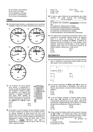 A) um viróide e uma bactéria.
B) um vírus e um fungo.
C) uma bactéria e um fungo.
D) um príon e uma bactéria.
E) um vírus e um protozoário.
FÍSICA
26. Em determinado instante, a velocidade de um automóvel
é 36 m/s. A figura que melhor representa essa marca é a
27. Um professor de Física desafia
seus alunos a descobrirem o
número n total de roldanas ideais
que compõem o sistema a seguir
em equilíbrio. As roldanas são
idênticas, e aquelas encobertas
pela placa estão ligadas da
mesma forma que as de número
1 e 2. Conhecidos os valores de
P = 1600 N e F = 100 N, o valor
de n é
A) 5. B) 6.
C) 7. D) 8.
E) 9.
28. Uma placa e um pino maciço, ambos metálicos e feitos
do mesmo material, encontram-se em equilíbrio térmico
no mesmo ambiente. A placa possui um furo, cujo
diâmetro D é igual ao diâmetro do pino. Submetendo-os
(placa e pino) a uma mesma variação de temperatura e
desprezando qualquer perda de calor para o meio
ambiente, é correto afirmar-se que, após o
aquecimento, os diâmetros DP (do pino) e DF (do furo)
terão a seguinte relação:
A) DP = DF. B) DP = 2DF.
C) 2DP = 3DF. D) 3DP = 2DF.
E) 2DP = DF.
29. O texto a seguir refere-se às propriedades das ondas
sonoras: “As ondas sonoras são perturbações
_____________ que se propagam _____________, sem
sofrer _________________.”
As palavras que completam corretamente as lacunas
são
A) longitudinais, retilineamente, reflexão.
B) mecânicas, longitudinalmente, polarização.
C) transversais, longitudinalmente, polarização.
D) mecânicas, transversalmente, difração.
E) eletromagnéticas, transversalmente, polarização.
30. Um objeto linear encontra-se posicionado sobre o eixo
principal de um espelho esférico côncavo de distância
focal f e centro de curvatura C que obedece
perfeitamente às condições de Gauss. A distância do
objeto ao centro de curvatura é x, e sua imagem, real e
invertida, encontra-se posicionada no ponto médio da
distância entre o foco f e o centro de curvatura C do
referido espelho. Nesse caso, o valor de x é
A) 2f. B) 3f.
C) f/2. D) f.
E) 3f/2.
MATEMÁTICA
31. Na representação dos números reais por pontos da linha
reta, a unidade de comprimento está dividida em três
parte iguais, como na figura abaixo.
O valor de
ba
ba
é
A) – 9. B) 3.
C) -
7
3
. D)
3
1
.
E)
9
1
.
32. Um terreno retangular de 3600 m por 480 m deve ser
dividido em lotes iguais e quadrados, sem perda de
terreno. Assim sendo, o número mínimo de lotes a serem
obtidos é
A) 15. B) 30.
C) 60. D) 120.
E) 240.
33. O tio de Raíssa, Eduarda e Clarissa deseja repartir,
entre elas, 238 figurinhas de um álbum, de modo
inversamente proporcional às suas idades, sabendo-se
que elas têm, respectivamente 11, 5 e 4 anos. O número
de figurinhas recebidas por Clarissa será igual a
A) 40. B) 78.
C) 88. D) 99.
E) 110.
34. Certo produto de beleza sofreu dois aumentos mensais
de 15% e 20% e, no terceiro mês, sofreu uma redução
de 30% em seu preço. Ao final desses 3 meses, o preço
desse produto, em relação ao preço inicial, sofreu
A) redução de 13,4%. B) aumento de
18,4%.
C) redução de 34%. D) aumento de 12%.
E) aumento de 16,6%.
 