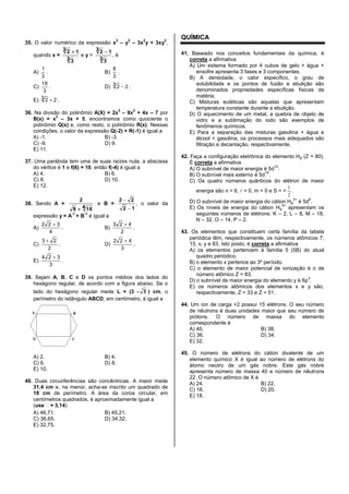 35. O valor numérico da expressão x
3
– y
3
– 3x
2
y + 3xy
2
,
quando x =
3 3
13 2
e y =
3 3
13 2
, é
A)
3
1
. B)
3
8
.
C)
3
16
. D) 23 2 .
E) 23 2 .
36. Na divisão do polinômio A(X) = 2x
3
– 8x
2
+ 4x – 7 por
B(x) = x
2
– 3x + 5, encontramos como quociente o
polinômio Q(x) e, como resto, o polinômio R(x). Nessas
condições, o valor da expressão Q(-2) + R(-1) é igual a
A) -1. B) -3.
C) -9. D) 9.
E) 11.
37. Uma parábola tem uma de suas raízes nula, a abscissa
do vértice é 1 e f(6) = 10, então f(-4) é igual a
A) 4. B) 6.
C) 8. D) 10.
E) 12.
38. Sendo A =
4 168
2
e B =
12
22
, o valor da
expressão y = A
-1
+ B
-1
é igual a
A)
4
322
. B)
2
423
.
C)
2
23
. D)
3
422
.
E)
3
324
.
39. Sejam A, B, C e D os pontos médios dos lados do
hexágono regular, de acordo com a figura abaixo. Se o
lado do hexágono regular mede L = (3 - 3 ) cm, o
perímetro do retângulo ABCD, em centímetro, é igual a
A) 2. B) 4.
C) 6. D) 8.
E) 10.
40. Duas circunferências são concêntricas. A maior mede
31,4 cm e, na menor, acha-se inscrito um quadrado de
18 cm de perímetro. A área da coroa circular, em
centímetros quadrados, é aproximadamente igual a
(use = 3,14)
A) 46,71. B) 45,21.
C) 36,65. D) 34,32.
E) 32,75.
QUÍMICA
41. Baseado nos conceitos fundamentais da química, é
correta a afirmativa
A) Um sistema formado por 4 cubos de gelo + água +
enxofre apresenta 3 fases e 3 componentes.
B) A densidade, o calor específico, o grau de
solubilidade e os pontos de fusão e ebulição são
denominados propriedades específicas físicas da
matéria.
C) Misturas eutéticas são aquelas que apresentam
temperatura constante durante a ebulição.
D) O aquecimento de um metal, a quebra de objeto de
vidro e a sublimação do iodo são exemplos de
fenômenos químicos.
E) Para a separação das misturas gasolina + água e
álcool + gasolina, os processos mais adequados são
filtração e decantação, respectivamente.
42. Faça a configuração eletrônica do elemento Hg (Z = 80).
É correta a afirmativa
A) O subnível de maior energia é 5d
10
.
B) O subnível mais externo é 5d
10
.
C) Os quatro números quânticos do elétron de maior
energia são n = 6,  = 0, m = 0 e S = +
2
1
.
D) O subnível de maior energia do cátion Hg
2+
é 5d
8
.
E) Os níveis de energia do cátion Hg
4+
apresentam os
seguintes números de elétrons: K – 2, L – 8, M – 18,
N – 32, O – 14, P – 2.
43. Os elementos que constituem certa família da tabela
periódica têm, respectivamente, os números atômicos 7,
15, x, y e 83. Isto posto, é correta a afirmativa
A) os elementos pertencem à família 5 (5B) do atual
quadro periódico.
B) o elemento x pertence ao 3º período.
C) o elemento de maior potencial de ionização é o de
número atômico Z = 83.
D) o subnível de maior energia do elemento y é 6p
3
.
E) os números atômicos dos elementos x e y são,
respectivamente, Z = 33 e Z = 51.
44. Um íon de carga +2 possui 15 elétrons. O seu número
de nêutrons é duas unidades maior que seu número de
prótons. O número de massa do elemento
correspondente é
A) 40. B) 38.
C) 36. D) 34.
E) 32.
45. O número de elétrons do cátion divalente de um
elemento químico X é igual ao número de elétrons do
átomo neutro de um gás nobre. Este gás nobre
apresenta número de massa 40 e número de nêutrons
22. O número atômico de X é
A) 24. B) 22.
C) 16. D) 20.
E) 18.
 