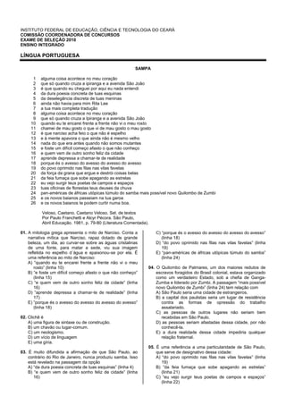 INSTITUTO FEDERAL DE EDUCAÇÃO, CIÊNCIA E TECNOLOGIA DO CEARÁ
COMISSÃO COORDENADORA DE CONCURSOS
EXAME DE SELEÇÃO 2010
ENSINO INTEGRADO
LÍNGUA PORTUGUESA
SAMPA
1
2
3
4
5
6
7
8
9
10
11
12
13
14
15
16
17
18
19
20
21
22
23
24
25
26
alguma coisa acontece no meu coração
que só quando cruza a ipiranga e a avenida São João
é que quando eu cheguei por aqui eu nada entendi
da dura poesia concreta de tuas esquinas
da deselegância discreta de tuas meninas
ainda não havia para mim Rita Lee
a tua mais completa tradução
alguma coisa acontece no meu coração
que só quando cruza a Ipiranga e a avenida São João
quando eu te encarei frente a frente não vi o meu rosto
chamei de mau gosto o que vi de mau gosto o mau gosto
é que narciso acha feio o que não é espelho
e à mente apavora o que ainda não é mesmo velho
nada do que era antes quando não somos mutantes
e foste um difícil começo afasto o que não conheço
e quem vem de outro sonho feliz da cidade
aprende depressa a chamar-te de realidade
porque és o avesso do avesso do avesso do avesso
do povo oprimido nas filas nas vilas favelas
da força da grana que ergue e destrói coisas belas
da feia fumaça que sobe apagando as estrelas
eu vejo surgir teus poetas de campos e espaços
tuas oficinas de florestas teus deuses da chuva
pan-américas de áfricas utópicas túmulo do samba mais possível novo Quilombo de Zumbi
e os novos baianos passeiam na tua garoa
e os novos baianos te podem curtir numa boa.
Veloso, Caetano. Caetano Veloso. Sel. de textos
Por Paulo Franchetti e Alcyr Pécora. São Paulo,
Abril Educação. 1981, p. 79-80 (Literatura Comentada).
01. A mitologia grega apresenta o mito de Narciso. Conta a
narrativa mítica que Narciso, rapaz dotado de grande
beleza, um dia, ao curvar-se sobre as águas cristalinas
de uma fonte, para matar a sede, viu sua imagem
refletida no espelho d´água e apaixonou-se por ela. É
uma referência ao mito de Narciso:
A) “quando eu te encarei frente a frente não vi o meu
rosto” (linha 10)
B) “e foste um difícil começo afasto o que não conheço”
(linha 15)
C) “e quem vem de outro sonho feliz de cidade” (linha
16)
D) ”aprende depressa a chamar-te de realidade” (linha
17)
E) ”porque és o avesso do avesso do avesso do avesso”
(linha 18)
02. Clichê é
A) uma figura de sintaxe ou de construção.
B) um chavão ou lugar-comum.
C) um neologismo.
D) um vício de linguagem
E) uma gíria.
03. É muito difundida a afirmação de que São Paulo, ao
contrário do Rio de Janeiro, nunca produziu samba. Isso
está revelado na passagem da opção
A) “da dura poesia concreta de tuas esquinas” (linha 4)
B) “e quem vem de outro sonho feliz de cidade” (linha
16)
C) “porque és o avesso do avesso do avesso do avesso”
(linha 18)
D) “do povo oprimido nas filas nas vilas favelas” (linha
19)
E) “pan-américas de áfricas utópicas túmulo do samba”
(linha 24)
04. O Quilombo de Palmares, um dos maiores redutos de
escravos foragidos do Brasil colonial, estava organizado
como um verdadeiro Estado, sob a chefia de Ganga-
Zumba e liderado por Zumbi. A passagem “mais possível
novo Quilombo de Zumbi” (linha 24) tem relação com
A) São Paulo seria uma cidade de estrangeiros.
B) a capital dos paulistas seria um lugar de resistência
contra as formas de opressão do trabalho
assalariado.
C) as pessoas de outros lugares não seriam bem
recebidas em São Paulo.
D) as pessoas seriam afastadas dessa cidade, por não
conhecê-la.
E) a dura realidade dessa cidade impediria qualquer
relação fraternal.
05. É uma referência a uma particularidade de São Paulo,
que serve de designativo dessa cidade:
A) “do povo oprimido nas filas nas vilas favelas” (linha
19)
B) ”da feia fumaça que sobe apagando as estrelas”
(linha 21)
C) “eu vejo surgir teus poetas de campos e espaços”
(linha 22)
 