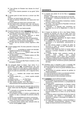 D) “tuas oficinas de florestas teus deuses da chuva”
(linha 23)
E) “e os novos baianos passeiam na tua garoa” (linha
25)
06. O sentido geral do texto leva-nos a concluir que São
Paulo
A) inspira, ao mesmo tempo, ódio e amor.
B) deixa as pessoas indiferentes, não inspira amor nem
aversão.
C) é uma cidade que inspira amor à primeira vista.
D) não inspira amor à primeira vista, mas, aos poucos,
começa-se a perceber seus encantos e termina-se
por gostar dela.
E) é uma cidade feia, que inspira aversão.
07. O acento indicativo de crase é obrigatório apenas em
A) Caetano postou-se numa esquina de São Paulo e
ficou olhando o movimento a distância.
B) O compositor de “Sampa” referiu-se a várias
situações por que passou em São Paulo.
C) Caetano chegou a São Paulo cheio de expectativas.
D) O baiano Caetano Veloso fez alusão a mulher
paulista como um exemplo de deselegância.
E) O autor não fez somente críticas negativas a São
Paulo.
08. A forma porque (linha 18) deve preencher a lacuna da
opção
A) Só __________as paulistas se vestem com discrição,
Caetano as chamou de deselegantes.
B) Não se sabe __________ Caetano disse que São
Paulo é “o avesso do avesso...”
C) As dificuldades _________Caetano passou em São
Paulo foram superadas.
D) São Paulo é a locomotiva do Brasil. Eis _________
não pode parar.
E) __________se diz que São Paulo é cinzento e o Rio
de Janeiro, colorido?
09. No português falado no Brasil, “mau” (linha 11) é
pronunciado como mal. Considerando-se que uma
forma é diferente da outra quanto à classe gramatical,
portanto usadas em construções linguísticas distintas, a
lacuna só pode ser preenchida, com a segunda forma,
em
A) Um ______ brasileiro não cumpre seus deveres
cívicos.
B) Caetano estava de ______ humor, quando compôs
Sampa.
C) Caetano se deu ______ em São Paulo.
D) Caetano não é um ______ compositor.
E) Nas cidades grandes, como São Paulo, o ______
relacionamento entre as pessoas prevalece.
10. Na linha 26, o pronome te está colocado antes da forma
verbal. Sobre esse fato linguístico, é correto afirmar-se
que
A) a colocação do pronome fica sempre a critério de
quem escreve o texto.
B) no português do Brasil, é notória a preferência pela
próclise, ou seja, a colocação do pronome antes do
verbo.
C) não há outra possibilidade de colocar o pronome te.
D) em locuções verbais, o pronome deve, obrigatoria-
mente, se posicionar antes do verbo auxiliar.
E) o pronome jamais poderia estar colocado entre as
formas verbais podem e curtir.
GEOGRAFIA
11. A respeito dos países do sul da Ásia, é verdadeiro
afirmar-se que
A) Butão – Antigo Ceilão, fica numa ilha ao sul da Índia.
B) Bangladesh – Chamava-se Birmânia até o final dos
anos 1980.
C) Mianmar – País com território montanhoso, localiza-
se entre a China e a Índia.
D) Sri Lanka – Era uma parte do Paquistão e tornou-se
independente em 1971.
E) Paquistão – O segundo país muçulmano em
população fica ao sul do Afeganistão e a oeste da
Índia.
12. A Cúpula da América do Sul e dos Países Árabes,
realizada em Brasília, em maio de 2005, inicia nova
etapa nas relações entre os países participantes, cujos
interesses geopolíticos são peculiares.
Acerca dos interesses geopolíticos de alguns desses
países, é correto afirmar-se que
A) a Colômbia luta contra as guerrilhas terroristas, o
narcotráfico e os paramilitares, associando-se ao
Mercosul.
B) a Líbia procura apagar a imagem de pátria do
terrorismo e voltar ao convívio internacional, ao
promover eleições livres.
C) a Síria é forte aliada dos EUA no mundo árabe e
tornou-se a principal mediadora do conflito Israel-
Palestina.
D) a Arábia Saudita, maior produtora mundial de
petróleo, tenta regular seus preços
internacionalmente. Como aliada dos americanos,
medeia os conflitos entre os países árabes e os EUA.
E) a Argentina pretende reduzir a influência dos EUA na
sua política interna, tornando-se parceira preferencial
de Cuba.
13. Contribuiu para a conquista e para a ocupação das
terras da Austrália e da Nova Zelândia no século XIX:
A) a descoberta de terras de grande fertilidade para a
agricultura.
B) a descoberta de grandes reservas de petróleo no
deserto australiano.
C) o clima temperado em toda a sua extensão territorial.
D) a mão-de-obra escrava no próprio território.
E) o clima tropical em toda sua porção meridional.
14. É verdadeiro o que se afirma na opção
A) A colonização de povoamento acumulou riquezas que
favoreceram o desenvolvimento e a prosperidade da
América Latina.
B) A Inglaterra e, posteriormente, os Estados Unidos
substituíram Portugal e Espanha no processo de
industrialização da América Latina através do
chamado imperialismo.
C) As chamadas "ilhas doces" e das repúblicas das
bananas localizam-se no norte e no sul da América
Latina.
D) A influência cultural, transmitida através dos meios de
comunicação, cria hábitos e necessidades que
favorecem e reforçam a dominação da Inglaterra na
América Latina.
E) As longas ditaduras militares, o avanço tecnológico e
os contrastes socioeconômicos explicam o atual
estágio de desenvolvimento da América Latina.
 