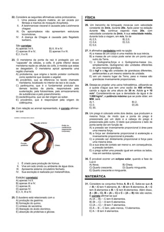 22. Considere as seguintes afirmativas sobre protozoários.
I. Uma pessoa adquire malária, ao ser picada por
fêmeas e machos do mosquito Anopheles.
II. A leishmaniose visceral é causada pela Leishmania
chagasi.
III. Os apicomplexos não apresentam estruturas
locomotoras.
IV. A doença de Chagas é causada pelo flagelado
barbeiro.
São corretas:
A) apenas I e II. B) II, III e IV.
C) apenas III e IV. D) apenas II e III.
E) I, II e III.
23. O meristema da ponta da raiz é protegido por um
“capacete” de células, a coifa. A parte inferior desse
meristema repõe as células da coifa, à medida que estas
se desgastam. O meristema apical apresenta uma
região chamada
A) protoderma, que origina o tecido protetor conhecido
como epiderme que reveste o vegetal.
B) procâmbio, que se diferencia no tecido chamado
meristema, localizado no interior da raiz e do caule.
C) parênquima, que é o fundamental produtor dos
demais tecidos da planta, responsáveis pela
sustentação, pela fotossíntese, pelo armazenamento
de substâncias e pelo preenchimento.
D) esclerênquima, que vai dar origem ao súber.
E) procâmbio, que é responsável pela origem do
colênquima.
24. Com relação ao animal representado, é correto afirmar-
se que
Porção anterior
Clitelo
Anelideos: morfologia básica externa
Porção
posterior
Anéis ou
metâmeros
(segmentos
corporais)
I. É criado para produção de húmus.
II. Vive em solo úmido ou ambiente de água doce.
III. Apresenta sistema circulatório fechado.
IV. Sua excreção é realizada por metanefrídios.
Está(ão) correta(s):
A) apenas I e II.
B) apenas III e IV.
C) apenas III.
D) apenas IV.
E) I, II, III e IV.
25. O duodeno está relacionado com a
A) produção da gastrina.
B) formação do quimo.
C) síntese de secretina.
D) liberação do ácido clorídrico.
E) absorção de proteínas e glicose.
FÍSICA
26. Um trenzinho de brinquedo move-se com velocidade
constante de 3m/s, durante 20s. Após parar na estação
durante 10s, continua viajando mais 20s, com
velocidade constante de 2m/s. A sua velocidade média,
durante toda a viagem, em m/s, foi de
A) 2,5. B) 2,0.
C) 3,4. D) 3,0.
E) 5,0.
27. A afirmativa verdadeira está na opção
A) a massa de um corpo é uma medida de sua inércia.
B) a massa de um corpo pode variar de um ponto para
outro da Terra.
C) o Quilograma-força e o Quilograma-massa (ou,
simplesmente, Quilograma) são unidades diferentes
de uma mesma grandeza.
D) o kgf e o kg são unidades de grandezas diferentes,
pertencentes a um mesmo sistema de unidade.
E) em um mesmo lugar da Terra, peso e massa são
grandezas inversamente proporcionais.
28. Deseja-se projetar uma usina hidroelétrica, utilizando-se
a queda d’água que tem uma vazão de 400 m³/min,
caindo a água de uma altura de 30 m. Adote g = 10
m/s². Considerando-se que a densidade da água é de
1.000 kg/m³, a potência máxima que se pode obter, em
MW, será
A) 1. B) 2.
C) 3. D) 20.
E) 30.
29. Um prego é colocado entre dois dedos, que produzem a
mesma força, de modo que a ponta do prego é
pressionada por um dedo e a cabeça do prego é
pressionada pelo outro. O dedo que pressiona o lado da
ponta sente dor em função de
A) a pressão ser inversamente proporcional à área para
uma mesma força.
B) a força ser diretamente proporcional à aceleração e
inversamente proporcional à pressão.
C) a pressão ser diretamente proporcional à força para
uma mesma área.
D) a sua área de contato ser menor e, em consequência,
a pressão também.
E) o prego sofrer uma pressão igual em ambos os lados,
mas em sentidos opostos.
30. É provável ocorrer um eclipse solar, quando a fase da
Lua é
A) Nova. B) Cheia.
C) Quarto crescente. D) Quarto minguante.
E) Quarto crescente e minguante.
MATEMÁTICA
31. Considere os conjuntos finitos A, B e C. Sabe-se que A
B C tem 1 elemento, A B tem 5 elementos, A C
tem 3 elementos e B C tem 4 elementos. Além disso,
A – (B C), B – (A C) e C – (A B) não são vazios.
É correto afirmar-se que
A) (A B) C tem 8 elementos.
B) (B C) A tem 6 elementos.
C) (A C) B tem 7 elementos.
D) A B C tem, pelo menos, 13 elementos.
E) A B tem 4 elementos.
 