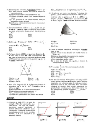 32. Sobre conjuntos numéricos, é verdadeiro afirmar-se que
A) a soma de dois números irracionais é sempre um
número irracional.
B) todo número real tem um inverso também real.
C) existem números inteiros, cujo inverso também é
inteiro.
D) a raiz quadrada de um número racional positivo é
sempre um número racional.
E) a diferença entre dois números naturais é sempre um
número natural.
33. Os números inteiros positivos a1, a2, ..., a51 são tais, que
a1 + a2 + ... + a50 + a51 = 500. Corresponde a um número
que pode ser o máximo divisor comum dos números a1,
..., a51:
A) 5. B) 10.
C) 15. D) 35.
E) 45.
34. Dados x, y R, tais que x
4
– 10x
2
y
2
+ 9y
4
= 0 e xy =
2
1
,
o valor de
222
3y-x é igual a
A) 0. B) 1.
C) 4. D) 16.
E) 25.
35. Na figura abaixo, ABCD é um quadrado. Os pontos E e
F estão sobre os lados AB e CD e os segmentos AF,
BF, CE e DE determinam os triângulos AEG, BEH, CFH
e DFG, de áreas, respectivamente, iguais a x, y, z, e w.
É correta a alternativa
A) x + y = z + w. B) x + z = y + w.
C) x + w = y + z. D) x + y + z = 2w.
E) x + y + w = 2z
36. Para cada n natural, seja Vn o vértice da parábola de
equação y = x
2
– 2nx + 1 + n
2
. É correto o que se
afirma na opção
A) As coordenadas de Vn são números negativos.
B) Não existem coordenadas reais para Vn.
C) V100 está sobre o eixo das abscissas.
D) Todos os Vn pertencem a uma mesma reta vertical.
E) V100 é o ponto médio do segmento que liga V1 a V199.
37. Do alto de um morro, uma pessoa P visualiza dois
pontos, A e B, ambos ao nível do mar. Sabe-se que a
distância entre os pontos A e B é de 21 Km, os
ângulos PAHe PBHmedem, respectivamente, 60º
e 30º, e o ângulo APBmede 150º. A altura do morro é
A) 1 Km. B) 1,5 Km.
C) 3 Km. D) 2 Km.
E) 7 Km.
38. Sobre os ângulos internos de um triângulo, é correto
dizer-se que
A) pelo menos um dos ângulos tem medida menor ou
igual a 60º.
B) todos os ângulos são, necessariamente, agudos.
C) um dos ângulos sempre é obtuso.
D) um dos ângulos sempre é reto.
E) se dois dos ângulos são agudos, o terceiro é,
necessariamente, obtuso.
39. A inequação 2x
x
1
tem, como conjunto solução,
A) S = {x R x 0}.
B) S = R – {0}..
C) S = {x R x < 0 ou x > 1}.
D) S = {x R x > 0}.
E) S = R – {2}.
40. No dia das crianças, Pedro ganhou uma calça com 6
bolsos e uma quantidade x de pirulitos. Pedro distribuiu
os pirulitos nos bolsos da calça, de modo que nenhum
bolso ficou vazio e, em cada bolso, ficou um número
diferente de pirulitos. Após chupar exatamente um
pirulito, Pedro percebeu que a distribuição anterior não
era mais possível, portanto ele ganhou _____ pirulitos.
A) 19. B) 20.
C) 21. D) 22.
E) 25.
QUÍMICA
41. O ponto de fusão (PF) e o ponto de
ebulição (PE) são propriedades que
caracterizam um tipo de matéria,
permitindo, portanto, identificá-la e
também diferenciar substâncias puras
de misturas. Fazendo-se um estudo da
curva de aquecimento de três amostras
distintas, A, B e C, obtiveram-se os
seguintes gráficos:
 