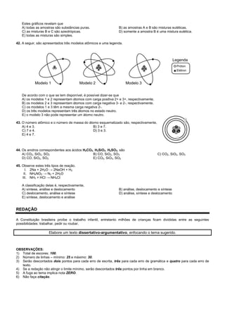 Estes gráficos revelam que
A) todas as amostras são substâncias puras. B) as amostras A e B são misturas eutéticas.
C) as misturas B e C são azeotrópicas. D) somente a amostra B é uma mistura eutética.
E) todas as misturas são simples.
42. A seguir, são apresentados três modelos atômicos e uma legenda.
De acordo com o que se tem disponível, é possível dizer-se que
A) os modelos 1 e 2 representam átomos com carga positiva 2+ e 3+, respectivamente.
B) os modelos 2 e 3 representam átomos com carga negativa 3- e 2-, respectivamente.
C) os modelos 1 e 3 têm a mesma carga negativa 2-.
D) os três modelos representam três átomos no estado neutro.
E) o modelo 3 não pode representar um átomo neutro.
43. O número atômico e o número de massa do átomo esquematizado são, respectivamente,
A) 4 e 3. B) 3 e 7.
C) 7 e 4. D) 3 e 3.
E) 4 e 7.
44. Os anidros correspondentes aos ácidos H2CO3, H2SiO3, H2SO3, são
A) CO2, SiO2, SO2 B) CO, SiO2, SO3 C) CO2, SiO2, SO3
D) CO, SiO2, SO2 E) CO2, SiO3, SO2
45. Observe estes três tipos de reação.
I. 2Na + 2H2O → 2NaOH + H2
II. NH4NO2 → N2 + 2H2O
III. NH3 + HCl → NH4Cl
A classificação delas é, respectivamente,
A) síntese, análise e deslocamento B) análise, deslocamento e síntese
C) deslocamento, análise e síntese D) análise, síntese e deslocamento
E) síntese, deslocamento e análise
REDAÇÃO
A Constituição brasileira proíbe o trabalho infantil, entretanto milhões de crianças ficam divididas entre as seguintes
possibilidades: trabalhar, pedir ou roubar.
Elabore um texto dissertativo-argumentativo, enfocando o tema sugerido.
OBSERVAÇÕES:
1) Total de escores: 100.
2) Número de linhas – mínimo: 25 e máximo: 30.
3) Serão descontados dois pontos para cada erro de escrita, três para cada erro de gramática e quatro para cada erro de
texto.
4) Se a redação não atingir o limite mínimo, serão descontados três pontos por linha em branco.
5) A fuga ao tema implica nota ZERO.
6) Não faça citação.
 