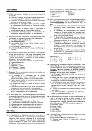 GEOGRAFIA
11. Melhor representa a situação da economia chinesa na
atualidade:
A) Expansão industrial em zonas econômicas especiais,
sem a presença de investimentos estrangeiros.
B) Existência de grande mercado consumidor e potencial
aumento do consumo per capita.
C) Predomínio da população urbana, elevando a oferta
de trabalhadores e diminuindo os custos da mão-de-
obra.
D) Controle total do Estado sobre a agricultura e
crescente expansão da mecanização no campo.
E) Localização privilegiada junto às economias de
crescimento acelerado do norte e do leste europeu.
12. A transição de altas para baixas taxas de fertilidade e de
mortalidade da população tem sido muito mais rápida:
A) nas nações da Europa Ocidental.
B) nas regiões periglaciais.
C) nas nações da chamada "África Negra", como a
Etiópia e a Somália.
D) nas nações em desenvolvimento.
E) em nações da Europa Setentrional, como a Noruega e
a Suécia.
13. As correntes marítimas frias condicionam a formação de
litorais secos/desérticos. São elas responsáveis pela
ocorrência de desertos no litoral norte da África -
Corrente de Canárias - e, também, no litoral da África
Meridional - Corrente de Benguela.
Os desertos que elucidam o texto são, respectivamente:
A) o Saara e o Kalahari.
B) o Gobi e o Saara.
C) o Kalahari e o Saara.
D) a Patagônia e o Saara.
E) o Mongólia e o Arábico.
14. É correto afirmar-se sobre aspectos da urbanização nos
países subdesenvolvidos:
A) O Equador e a Venezuela são os países
subdesenvolvidos mais urbanizados, onde a
população urbana já supera 80% da população total.
B) Nestes países, verifica-se um ritmo muito intenso no
processo de urbanização.
C) A urbanização teve início ainda no final do século
passado.
D) O processo de urbanização está sendo acompanhado
em igual ritmo pelo processo de industrialização.
E) A população urbana dos países subdesenvolvidos é
sempre superior a 60% da população total.
15. A Índia, desde 1947, vem se defrontando com diversas
ameaças à sua unidade nacional. Uma dessas ameaças
é a reivindicação de parte de seu território por um país
asiático. Esse país é:
A) o Nepal, que reivindica a região da Caxemira.
B) o Cazaquistão, que reivindica a região de Thanjavur.
C) o Afeganistão, que reivindica a região da Caxemira.
D) o Tadjiquistão, que reivindica a região de Kanpur.
E) o Paquistão, que reivindica a região da Caxemira.
HISTÓRIA
16. O Absolutismo na Inglaterra, que teve início após a
Guerra das Duas Rosas, foi marcado pelo expansionismo
comercial, pela Reforma Religiosa, e a conseqüente
política de perseguição religiosa, pela colonização
inglesa na América do Norte e por um processo de luta
contra esse próprio Absolutismo centrado na dinastia dos
Stuart. O monarca ou rainha derrotado(a), no primeiro
momento da Revolução Inglesa, foi:
A) Oliver Cromwell B) Isabel I
C) Jaime I D) Carlos I
E) Guilherme III
17. Sobre o processo histórico que envolve a Independência
dos Estados Unidos, analise as seguintes afirmações e
assinale corretamente com (V), se verdadeira, e (F), se
falsa.
( ) Os revolucionários da chamada Revolução
Americana foram influenciados pelas idéias
iluministas.
( ) A Declaração de Independência das colônias
inglesas na América atendia, em primeiro lugar,
os interesses dos pequenos proprietários de
terras e do proletariado urbano.
( ) A Declaração de Independência das colônias
inglesas na América foi um manifesto de revolta
contra o autoritarismo do rei Jorge III.
( ) Terminada a guerra de independência nos
Estados Unidos da América, dois grupos políticos
surgiram e defrontaram-se na questão da
formação do novo governo: os monarquistas e os
republicanos.
( ) A Constituição de 1787 dos Estados Unidos
representou um compromisso político entre os
republicanos e os federalistas.
A seqüência é:
A) V – V – V – F – F B) F – V – F – V – F
C) V – F – V – F – V D) F – F – V – V – V
E) V – F – F – F – F
18. Várias revoltas populares ocorreram na República Velha
(1889/1930). Dentre elas, uma ocorreu, porque o governo
concedeu extensas áreas de terras ao grupo do norte-
americano Percival Farquhar, a BRAZIL RAILWAY
COMPANY, que construía estradas e expulsava os
sertanejos de suas terras. Essa revolta foi:
A) a Revolução Federalista ocorrida no governo de
Floriano Peixoto.
B) liderada pelo padre Cícero, que defendia os sertanejos
e combatia a política de submissão da nossa
economia ao capital norte-americano.
C) a Revolta de Canudos, que ficou mais conhecida em
toda a história republicana, porque resistiu até o
esgotamento completo, exemplo único em toda a
História.
D) a Guerra do Contestado, cujo líder popular era o beato
José Maria.
E) um movimento forte e organizado que provocou a
queda do governo Washington Luís.
19. No período da ditadura militar, no dia 13 de dezembro de
1968, o Presidente Costa e Silva assinou o Ato
Institucional nº 5 (AI-5), que lhe dava poderes para
cassar mandatos políticos, decretar estado de sítio e até
fechar o Congresso. O AI-5 foi revogado no governo:
A) Garrastazu Médici
B) Ernesto Geisel
C) João Figueiredo
D) José Sarney
E) Collor de Mello
20. Fato político que caracteriza o último governo do regime
militar (1964/1985):
A) Revogação do AI-5 (Ato Institucional nº. 5).
B) Eleições para instalar a Assembléia Nacional
Constituinte.
 