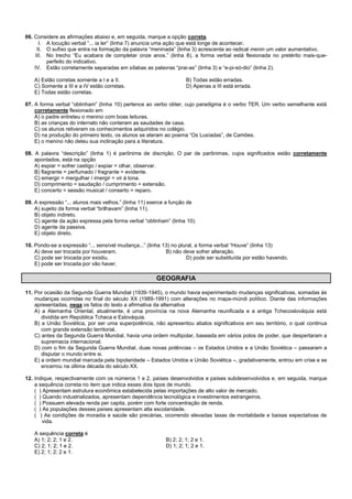 06. Considere as afirmações abaixo e, em seguida, marque a opção correta.
I. A locução verbal “... ia ler” (linha 7) anuncia uma ação que está longe de acontecer.
II. O sufixo que entra na formação da palavra “meninada” (linha 3) acrescenta ao radical menin um valor aumentativo.
III. No trecho “Eu acabara de completar onze anos.” (linha 8), a forma verbal está flexionada no pretérito mais-que-
perfeito do indicativo.
IV. Estão corretamente separadas em sílabas as palavras “prai-as” (linha 3) e “e-pi-só-dio” (linha 2).
A) Estão corretas somente a I e a II. B) Todas estão erradas.
C) Somente a III e a IV estão corretas. D) Apenas a III está errada.
E) Todas estão corretas.
07. A forma verbal “obtinham” (linha 10) pertence ao verbo obter, cujo paradigma é o verbo TER. Um verbo semelhante está
corretamente flexionado em
A) o padre entreteu o menino com boas leituras.
B) as crianças do internato não conteram as saudades de casa.
C) os alunos retiveram os conhecimentos adquiridos no colégio.
D) na produção do primeiro texto, os alunos se ateram ao poema “Os Lusíadas”, de Camões.
E) o menino não deteu sua inclinação para a literatura.
08. A palavra “descrição” (linha 1) é parônima de discrição. O par de parônimas, cujos significados estão corretamente
apontados, está na opção
A) espiar = sofrer castigo / expiar = olhar, observar.
B) flagrante = perfumado / fragrante = evidente.
C) emergir = mergulhar / imergir = vir à tona.
D) comprimento = saudação / cumprimento = extensão.
E) concerto = sessão musical / conserto = reparo.
09. A expressão “... alunos mais velhos.” (linha 11) exerce a função de
A) sujeito da forma verbal “brilhavam” (linha 11).
B) objeto indireto.
C) agente da ação expressa pela forma verbal “obtinham” (linha 10).
D) agente da passiva.
E) objeto direto.
10. Pondo-se a expressão “... sensível mudança...” (linha 13) no plural, a forma verbal “Houve” (linha 13)
A) deve ser trocada por houveram. B) não deve sofrer alteração.
C) pode ser trocada por existiu. D) pode ser substituída por estão havendo.
E) pode ser trocada por vão haver.
GEOGRAFIA
11. Por ocasião da Segunda Guerra Mundial (1939-1945), o mundo havia experimentado mudanças significativas, somadas às
mudanças ocorridas no final do século XX (1989-1991) com alterações no mapa-múndi político. Diante das informações
apresentadas, nega os fatos do texto a afirmativa da alternativa
A) a Alemanha Oriental, atualmente, é uma província na nova Alemanha reunificada e a antiga Tchecoslováquia está
dividida em República Tcheca e Eslováquia.
B) a União Soviética, por ser uma superpotência, não apresentou abalos significativos em seu território, o qual continua
com grande extensão territorial.
C) antes da Segunda Guerra Mundial, havia uma ordem multipolar, baseada em vários polos de poder, que despertaram a
supremacia internacional.
D) com o fim da Segunda Guerra Mundial, duas novas potências – os Estados Unidos e a União Soviética – passaram a
disputar o mundo entre si.
E) a ordem mundial marcada pela bipolaridade – Estados Unidos e União Soviética –, gradativamente, entrou em crise e se
encerrou na última década do século XX.
12. Indique, respectivamente com os números 1 e 2, países desenvolvidos e países subdesenvolvidos e, em seguida, marque
a sequência correta no item que indica esses dois tipos de mundo.
( ) Apresentam estrutura econômica estabelecida pelas importações de alto valor de mercado.
( ) Quando industrializados, apresentam dependência tecnológica e investimentos estrangeiros.
( ) Possuem elevada renda per capita, porém com forte concentração de renda.
( ) As populações desses países apresentam alta escolaridade.
( ) As condições de moradia e saúde são precárias, ocorrendo elevadas taxas de mortalidade e baixas expectativas de
vida.
A sequência correta é
A) 1; 2; 2; 1 e 2. B) 2; 2; 1; 2 e 1.
C) 2; 1; 2; 1 e 2. D) 1; 2; 1; 2 e 1.
E) 2; 1; 2; 2 e 1.
 