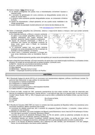 13. Sobre a charge, é falso afirmar-se que
A) as classes privilegiadas dos países ricos e industrializados concentram riquezas e
ostentam poder.
B) o processo de globalização em curso amenizou as desigualdades sociais entre os
países do mundo inteiro.
C) a América Latina apresenta grandes desigualdades sociais, se comparada à América
do Norte.
D) apesar de industrializado, o Brasil apresenta, em seu quadro social, realidades à da
charge apresentada.
E) quase metade da população mundial sobrevive com menos de dois dólares por dia.
Fonte: www.padogeo.com.br. Acessado em 27/10/2010.
14. Sobre a localização geográfica dos continentes, observe o mapa-múndi abaixo e marque o item que contém somente
informações corretas.
A) Em extensão territorial, a África é o terceiro continente
do globo e sua posição geográfica coloca-a na zona
climática intertropical com quatro domínios bem
definidos: equatorial, tropical, desértico e subtropical.
B) Apesar da crescente urbanização, a África é um
continente com maioria da população ocupando as
áreas rurais, assim como o Brasil, no continente
americano do sul.
C) O continente asiático tem sua porção territorial
localizada nas zonas temperadas do Sul, a exemplo da
Austrália e da Nova Zelândia, na Oceania.
D) Assim como o continente americano, a Europa tem
suas terras distribuídas entre os hemisférios Norte e
Sul.
E) A Europa Ocidental apresenta grandes vazios demográficos por causa de sua adversidade climática.
15. Após a Segunda Guerra Mundial, a Europa necessitou de ajuda para a sua reestruturação econômica, e os Estados Unidos
lançaram um projeto de reconstrução para os países europeus, conhecido como
A) NAFTA – Acordo de Livre Comércio da América do Norte.
B) ALCA – Acordo de Livre Comércio das Américas.
C) Plano Marshall.
D) MERCOSUL – Mercado Comum do Sul.
E) APEC – Cooperação Econômica da Ásia e do Pacífico.
HISTÓRIA
16. A Revolução Inglesa do século XVII foi um movimento com características religiosas, políticas, econômicas e sociais. Do
ponto de vista institucional, ou seja, político, foi uma luta entre
A) a burguesia e a nobreza progressista.
B) o Parlamento e o Estado absolutista.
C) os católicos e os anglicanos.
D) a pequena burguesia mercantil e a alta burguesia industrial.
E) a Igreja Católica e a Igreja Ortodoxa.
17. A Guerra do Golfo, iniciada em 1991, apresenta características da nova ordem mundial. Isto pode ser observado pelo
discurso do presidente norte-americano, quando afirmou: “o que está em jogo não é um pequeno país, é uma nova ordem
mundial” (Apud, Duarte, 1997, p. 184). O pequeno país a que se refere o presidente dos Estados Unidos, que deu início ao
conflito, é
A) o Vaticano. B) a Coreia do Norte.
C) o Kuwait. D) o Líbano.
E) o Irã.
18. A Revolta de Canudos (1893-1897) se insere no contexto das lutas populares da República Velha e se caracteriza como
movimento messiânico. Melhor caracteriza esta revolta:
A) movimento de rebeldia social que, sob o comando do cangaceiro Virgulino Ferreira – o Lampião – lutava contra a
opressão da vida nordestina.
B) liderada por José Maria, cujo nome verdadeiro era Miguel Lucena Boaventura, reuniu mais de 20 mil sertanejos e fundou
com eles alguns povoados, a chamada “Monarquia Celeste”.
C) ocorrida no governo do presidente Rodrigues Alves, no Rio de Janeiro, contra as péssimas condições de vida da
população pobre, como epidemias, pobreza e desemprego.
D) movimento liderado por Antônio Conselheiro (Antônio Mendes Maciel), que fundou, no sertão da Bahia, uma
comunidade que congregava ex-escravos, sertanejos sem terra, gente perseguida pelos coronéis ou pela polícia.
E) reuniu 2 mil marujos da Marinha brasileira, sob a liderança de João Cândido, que reivindicavam o fim dos castigos
físicos, da má alimentação e dos baixos soldos (salários).
 