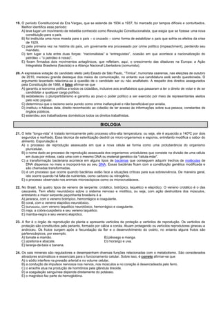 19. O período Constitucional da Era Vargas, que se estende de 1934 a 1937, foi marcado por tempos difíceis e conturbados.
Melhor identifica esse período:
A) teve lugar um movimento de rebeldia conhecido como Revolução Constitucionalista, que exigia que se fizesse uma nova
constituição para o país.
B) foi instituída uma nova moeda para o país – o cruzado – como forma de estabilizar o país que sofria os efeitos da crise
de 1929.
C) pela primeira vez na história do país, um governante era processado por crime político (impeachment), perdendo seu
mandato.
D) tem lugar a luta entre duas forças: “nacionalistas” e “entreguistas”, ocasião em que acontece a nacionalização do
petróleo – “o petróleo é nosso”.
E) foram firmados dois movimentos antagônicos, que refletiam, aqui, o crescimento das ditaduras na Europa: a Ação
Integralista Brasileira (fascista) e a Aliança Nacional Libertadora (comunista).
20. A expressiva votação do candidato eleito pelo Estado de São Paulo, “Tiririca”, humorista cearense, nas eleições de outubro
de 2010, mereceu grande destaque dos meios de comunicação, no entanto sua candidatura está sendo questionada. O
argumento levantado relaciona-se à questão de o candidato ser ou não analfabeto. A respeito dos direitos assegurados
pela Constituição de 1988, é falso afirmar-se que
A) garantiu a isonomia política a todos os cidadãos, inclusive aos analfabetos que passaram a ter o direito de votar e de se
candidatar a qualquer cargo político.
B) estabeleceu o pluripartidarismo e garantiu ao povo o poder político a ser exercido por meio de representantes eleitos
pelo voto popular.
C) determinou que o racismo seria punido como crime inafiançável e não beneficiável por anistia.
D) instituiu o hábeas data, direito reconhecido ao cidadão de ter acesso às informações sobre sua pessoa, constantes de
órgãos públicos.
E) estendeu aos trabalhadores domésticos todos os direitos trabalhistas.
BIOLOGIA
21. O leite “longa-vida” é tratado termicamente pelo processo ultra-alta temperatura, ou seja, ele é aquecido a 140ºC por dois
segundos e resfriado. Essa técnica de esterilização destrói os micro-organismos e esporos, entretanto modifica o sabor do
alimento. Esporulação é
A) o processo de reprodução assexuada em que a nova célula se forma como uma protuberância do organismo
pluricelular.
B) o nome dado ao processo de reprodução assexuada dos organismos unicelulares que consiste na divisão de uma célula
em duas por mitose, cada uma com o mesmo DNA ou material genético da "célula-mãe".
C) a transformação bacteriana acontece em alguns tipos de bactérias que conseguem adquirir trechos de moléculas de
DNA dispersos no meio e incorporá-los ao seu DNA. Essas bactérias ficam com a constituição genética modificada e
são chamadas transformadas.
D) é um processo que ocorre quando bactérias estão face a situações críticas para sua sobrevivência. De maneira geral,
isto ocorre quando há falta de nutrientes, como carbono ou nitrogênio.
E) o processo observado nos animais microscópicos como os microcrustáceos.
22. No Brasil, há quatro tipos de veneno de serpente: crotálico, botrópico, laquético e elapídico. O veneno crotálico é o das
cascavéis. Tem efeito neurotóxico sobre o sistema nervoso e miolítico, ou seja, com ação destruidora dos músculos,
entretanto a maior serpente peçonhenta brasileira é a
A) jararaca, com o veneno botrópico, hemorrágico e coagulante.
B) coral, com o veneno elapídico neurotóxico.
C) surucucu, com veneno laquético neurotóxico, hemorrágico e coagulante.
D) naja, a cobra-cuspideira e seu veneno laquético.
E) mamba-negra e seu veneno elapídico.
23. A flor é o órgão de reprodução da planta e apresenta verticilos de proteção e verticilos de reprodução. Os verticilos de
proteção são constituídos pelo perianto, formado por cálice e corola. Atuam protegendo os verticilos reprodutores gineceu e
androceu. Os frutos surgem após a fecundação da flor e o desenvolvimento do ovário, no entanto alguns frutos são
partenocárpicos, por exemplo,
A) tomate e mamão. B) pêssego e manga.
C) azeitona e abacate. D) morango e uva.
E) laranja-da-baía e banana.
24. Os sais minerais são reguladores e desempenham diversas funções relacionadas com o metabolismo. São considerados
ativadores enzimáticos e essenciais para o funcionamento celular. Sobre isso, é correto afirmar-se que
A) o sódio interfere na pressão arterial e no volume celular.
B) a condução de impulsos nervosos nos nervos, nos músculos e no coração é desencadeada pelo ferro.
C) o enxofre atua na produção de hormônios pela glândula tireoide.
D) a coagulação sanguínea depende diretamente do potássio.
E) o magnésio faz parte da hemoglobina.
 
