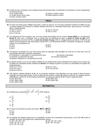 25. O bulbo do olho, encaixado numa cavidade óssea denominada órbita, é constituído de membranas e meios transparentes.
As membranas são
A) íris, pupila e lente. B) esclera, corioide e retina.
C) córnea, lente e humor vítreo. D) pupila, esclera e córnea.
E) retina, corioide e lente.
FÍSICA
26. Um bloco de massa igual a 10 kg é empurrado, a partir do repouso, por uma força resultante constante de 10 N, que atua
na mesma direção do movimento. O trabalho realizado pela força e a velocidade desse bloco, após percorrer 12,5 metros,
valem, respectivamente,
A) 100 J e 125 m/s. B) 125 J e 100 m/s.
C) 125 J e 5 m/s. D) 100 J e 5 m/s.
E) 5 J e 125 m/s.
27. Um estudante de Física resolveu criar uma nova escala termométrica que se chamou Escala NOVA ou, simplesmente,
Escala N. Para isso, o estudante usou os pontos fixos de referência da água: o ponto de fusão do gelo (0°C),
correspondendo ao mínimo (25°N) e o ponto de ebulição da água (100°C), correspondendo ao máximo (175°N) de sua
escala, que era dividida em cem partes iguais. Dessa forma, uma temperatura de 55°, na escala N, corresponde, na escala
Celsius, a uma temperatura de
A) 10°C. B) 20°C.
C) 25°C. D) 30°C.
E) 35°C.
28. O fenômeno da refração de uma onda sonora pode ser explicado pela passagem da onda de um meio para outro de
propriedades diferentes, mantendo constante(s)
A) a frequência, a velocidade e o comprimento de onda. B) somente a velocidade.
C) somente o comprimento de onda D) somente a frequência
E) apenas a frequência e o comprimento de onda.
29. Um garoto parado na rua vê sua imagem refletida por um espelho plano preso verticalmente na traseira de um ônibus que
se afasta com velocidade escalar constante de 36 km/h. Em relação ao garoto e ao ônibus, as velocidades da imagem são,
respectivamente,
A) 20 m/s e 10 m/s. B) Zero e 10 m/s.
C) 20 m/s e zero. D) 10 m/s e 20 m/s
E) 20 m/s e 20 m/s.
30. Três esferas metálicas idênticas, A, B e C, se encontram isoladas e bem afastadas uma das outras. A esfera A possui
carga Q e as outras estão neutras. Faz-se a esfera A tocar primeiro a esfera B e depois a esfera C. Em seguida, faz-se a
esfera B tocar a esfera C. No final desse procedimento, as cargas das esferas A, B e C serão, respectivamente,
A) Q/2, Q/2 e Q/8. B) Q/4, Q/8 e Q/8.
C) Q/2, 3Q/8 e 3Q/8. D) Q/2, 3Q/8 e Q/8.
E) Q/4, 3Q/8 e 3Q/8.
MATEMÁTICA
31. Simplificando a expressão 0,752-84 2-3
-2
2
3
, obtemos
A)
25
8
. B)
25
16
.
C)
3
16
. D)
2
21
.
E)
3
32
.
32. O número de divisores do produto dos fatores 38
200x20 é
A) 112. B) 135.
C) 160. D) 350.
E) 390.
33. As medidas dos ângulos internos de um quadrilátero convexo são inversamente proporcionais a 5, 8, 10 e 40, então as
medidas, em graus, dos ângulos são, respectivamente, iguais a
A) 160°; 100°; 80° e 20°. B) 100°; 80°; 20° e 160°.
C) 80°; 50°; 40° e 10°. D) 50°; 40°; 10º e 80°.
E) 75°; 45°; 40° e 20°.
 