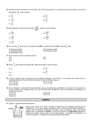 34. Somando-se 3 ao numerador de uma fração, ela se torna equivalente a 1; somando-se 3 ao denominador, ela se torna
equivalente a
3
2
, então a fração é
A)
12
15
. B)
15
12
.
C)
15
13
. D)
13
15
.
E)
13
14
.
35. Racionalizando o denominador da fração
8 3
25
22
, obtemos, como resultado,
A)
5
228
. B)
5
22
8 3
.
C)
2
258
. D)
2
25
8 3
.
E)
5
22
.
36. Se, na fração
y
x
, diminuirmos o numerador x de 40% e o denominador y de 60%, a fração
y
x
ficará
A) diminuída de 20%. B) aumentada de 20%.
C) diminuída de 50%. D) aumentada de 50%.
E) aumentada de 30%.
37. Se x + y = 2 e x
2
+ y
2
= 3, então x
3
+ y
3
vale
A) 4. B) 5.
C) 6. D) 7.
E) 8.
38. Se 3 e
3
1
são as raízes da equação ax
2
– 6x + p = 0, então o valor de a + p é
A) -5. B)
5
9
.
C) 0. D)
5
18
.
E) 4.
39. A altura, baixada sobre a hipotenusa de um triângulo retângulo, mede 12 cm, e as projeções dos catetos sobre a
hipotenusa diferem de 7 cm. Os lados do triângulo são, em centímetros, iguais a
A) 10, 15 e 20. B) 12, 17 e 22.
C) 15, 20 e 25. D) 16, 21 e 26.
E) 18, 23 e 28.
40. Em um retângulo, o comprimento excede de 6 cm a largura. Aumentando-se de 12 cm o comprimento e diminuindo-se de
8 cm a largura, esse retângulo ficará com sua área diminuída de 48 cm
2
, então as dimensões do retângulo, em
centímetros, é igual a
A) 12 e 18. B) 20 e 26.
C) 24 e 30. D) 26 e 32.
E) 30 e 36.
QUÍMICA
41. Observe o esquema representado abaixo.
Sabe-se que a força de um ácido, na teoria, é indicada por uma grandeza chamada grau de
ionização (α), isto é, pela relação matemática entre o número de moléculas ionizadas e o
número total de moléculas dissolvidas. Na prática, para os oxiácidos, existe uma relação
estreita entre a quantidade de Hácido e o número de átomos de oxigênios(O) presente na
molécula do oxiácido. Assim sendo, em qual das soluções – de mesma concentração e na
mesma temperatura – a lâmpada do esquema apresenta maior brilho?
 