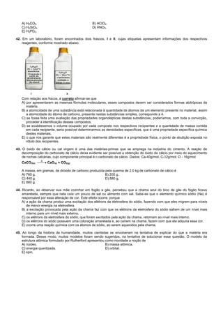 A) H2CO3. B) HClO4.
C) H4SiO4. D) HNO3.
E) H3PO2.
42. Em um laboratório, foram encontrados dois frascos, I e II, cujas etiquetas apresentam informações dos respectivos
reagentes, conforme mostrado abaixo.
Com relação aos fracos, é correto afirmar-se que
A) por apresentarem as mesmas fórmulas moleculares, esses compostos devem ser considerados formas alotrópicas da
matéria.
B) a atomicidade de uma substância está relacionada à quantidade de átomos de um elemento presente no material, assim
a atomicidade do átomo de carbono, presente nestas substâncias simples, corresponde a 4.
C) se fosse feita uma avaliação das propriedades organolépticas destas substâncias, poderíamos, com toda a convicção,
proceder à identificação desses compostos.
D) se soubéssemos o volume ocupado por cada composto nos respectivos recipientes e a quantidade de massa contida
em cada recipiente, seria possível determinarmos as densidades específicas, que é uma propriedade específica química
destes materiais.
E) o que nos garante que estes materiais são realmente diferentes é a propriedade física, o ponto de ebulição exposta no
rótulo dos recipientes.
43. O óxido de cálcio ou cal virgem é uma das matérias-primas que se emprega na indústria do cimento. A reação de
decomposição do carbonato de cálcio deixa evidente ser possível a obtenção do óxido de cálcio por meio do aquecimento
de rochas calcárias, cujo componente principal é o carbonato de cálcio. Dados: Ca-40g/mol; C-12g/mol; O - 16g/mol
CaCO3(s) CaO(s) + CO2(g)
A massa, em gramas, de dióxido de carbono produzida pela queima de 2,0 kg de carbonato de cálcio é
A) 760 g. B) 200 g.
C) 440 g. D) 880 g.
E) 860 g.
44. Ricardo, ao observar sua mãe cozinhar em fogão a gás, percebeu que a chama azul do bico de gás do fogão ficava
amarelada, sempre que nela caía um pouco de sal ou alimento com sal. Sabe-se que o elemento químico sódio (Na) é
responsável por essa alteração de cor. Este efeito ocorre, porque
A) a ação da chama produz uma excitação dos elétrons da eletrosfera do sódio, fazendo com que eles migrem para níveis
de menor energia na eletrosfera.
B) a excitação provocada pela ação da chama faz com que os elétrons da eletrosfera do sódio saltem de um nível mais
interno para um nível mais externo.
C) os elétrons da eletrosfera do sódio, que foram excitados pela ação da chama, retornam ao nível mais interno.
D) os elétrons do sódio possuem uma coloração amarelada e, ao caírem na chama, fazem com que ela adquira essa cor.
E) ocorre uma reação química com os átomos de sódio, ao serem aquecidos pela chama.
45. Ao longo da história da humanidade, muitos cientistas se envolveram na tentativa de explicar do que a matéria era
formada. Desse modo, muitos modelos foram sendo sugeridos, na tentativa de solucionar essa questão. O modelo da
estrutura atômica formulado por Rutherford apresentou como novidade a noção de
A) núcleo. B) massa atômica.
C) energia quantizada. D) orbital.
E) spin.
 