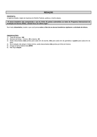 REDAÇÃO
PROPOSTA:
A Agência Estado, órgão de imprensa do Distrito Federal, publicou o trecho abaixo.
“O aluno brasileiro não compreende o que lê. Entre 32 países submetidos ao teste do Programa Internacional de
Avaliação de Alunos (PISA), o Brasil ficou em último lugar”.
Num texto dissertativo, revele o que você pensa sobre o fato de os alunos brasileiros rejeitarem a atividade de leitura.
OBSERVAÇÕES:
1) Total de escores: 100.
2) Número de linhas – mínimo: 25 e máximo: 30.
3) Serão descontados dois pontos para cada erro de escrita, três para cada erro de gramática e quatro para cada erro de
texto.
4) Se a redação não atingir o limite mínimo, serão descontados três pontos por linha em branco.
5) A fuga ao tema implica nota ZERO.
6) Não faça citação.
 
