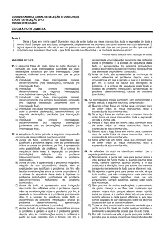 COORDENADORIA GERAL DE SELEÇÃO E CONCURSOS
EXAME DE SELEÇÃO 2012
ENSINO INTEGRADO
LÍNGUA PORTUGUESA
Texto 1
1
2
3
4
Seria o fogo em minha casa? Correriam risco de arder todos os meus manuscritos, toda a expressão de toda a
minha vida? Sempre que esta ideia, antigamente, simplesmente me ocorrera, um pavor enorme me fazia estarrecer. E
agora reparei de repente, não sei já se com pasmo ou sem pasmo, não sei dizer se com pavor ou não, que me não
importaria que ardessem. Que fonte – que fonte secreta mas tão minha – se me havia secado na alma?
Fernando Pessoa: Barão de Teive: a educação do insólito.
Questões de 1 a 5.
01. O esquema frasal do texto, como se pode observar, é
formado por duas interrogações sucedidas por duas
declarações sucedidas por uma interrogação. Desse
esquema, obtém-se uma estrutura em que se pode
delimitar
A) introdução (nas duas interrogações iniciais),
desenvolvimento (nas declarações), conclusão (na
interrogação final).
B) introdução (na primeira interrogação),
desenvolvimento (na segunda interrogação),
conclusão (na interrogação final).
C) introdução (nas duas interrogações iniciais),
desenvolvimento (na primeira declaração), conclusão
(na segunda declaração juntamente com a
interrogação final).
D) introdução (nas duas interrogações iniciais juntamente
com a primeira declaração), desenvolvimento (na
segunda declaração), conclusão (na interrogação
final).
E) introdução (na primeira interrogação),
desenvolvimento (na segunda interrogação
juntamente com as declarações), conclusão (na
interrogação final).
02. A sequência do texto permite a seguinte compreensão
em torno da ideia-problema que lhe é central:
A) Antes de tudo, expõem-se as explicações que
justificam o problema; depois, vêm as considerações
sobre os rumos do problema; por fim, é apresentada
uma possibilidade de problema. E a síntese da
sequência deste texto é: exposição do problema
(introdução); definição do problema
(desenvolvimento); hipótese sobre o problema
(conclusão).
B) Antes de tudo, é apresentado o problema imaginário,
seguido de sua circunstância; depois, vêm as
explicações que justificam o problema; por fim, são
tecidas considerações sobre os rumos do problema. E
a síntese da sequência deste texto é: hipótese do
problema (introdução); justificativas do problema
(desenvolvimento); fechamento do problema
(conclusão).
C) Antes de tudo, é apresentada uma indagação
decorrente das reflexões sobre o problema; depois,
vêm as considerações sobre o problema; por fim, é
revelada a circunstância e o problema propriamente
dito. E a síntese da sequência deste texto é:
decorrências do problema (introdução); análise do
problema (desenvolvimento), apresentação
circunstancial do problema (conclusão).
D) Antes de tudo, é apresentada a circunstância em que
o problema é gerado e qual é o problema gerado;
depois, vêm as considerações sobre o problema a
partir de suas relações com o tempo; por fim, é
apresentada uma indagação decorrente das reflexões
sobre o problema. E a síntese da sequência deste
texto é: apresentação do problema (introdução);
análise do problema (desenvolvimento); consequência
das alterações do problema (conclusão).
E) Antes de tudo, são apresentadas as mudanças de
estado referentes ao problema; depois, vem a
circunstância em que é gerado e qual é o problema;
por fim, a busca da causa das alterações do
problema. E a síntese da sequência deste texto é:
estados do problema (introdução); apresentação do
problema (desenvolvimento); causas do problema
(conclusão).
03. As interrogações iniciais permitem, sem comprometer o
sentido textual, a seguinte leitura ou compreensão:
A) Quando o fogo fosse em minha casa, correriam risco
de arder todos os meus manuscritos, toda a
expressão de toda a minha vida.
B) Se o fogo fosse em minha casa, correriam risco de
arder todos os meus manuscritos, toda a expressão
de toda a minha vida.
C) Porque o fogo seria em minha casa, correriam risco
de arder todos os meus manuscritos, toda a
expressão de toda a minha vida.
D) Mesmo que o fogo fosse em minha casa, correriam
risco de arder todos os meus manuscritos, toda a
expressão de toda a minha vida.
E) Seria tanto fogo em minha casa, que correriam risco
de arder todos os meus manuscritos, toda a
expressão de toda a minha vida.
04. As reflexões do autor se identificam melhor com o
seguinte posicionamento:
A) Normalmente, a gente não para para pensar sobre a
vida, porque ela nunca muda, e, quando alguma coisa
muda, sempre sabemos quando ocorreu e o que
ocasionou a alteração, visto que somos nós mesmos
os agentes conscientes de tudo que se altera em nós.
B) De repente, a gente para para pensar na vida, vê que
tudo mudou, que não conseguimos mais concordar
com nossas antigas opiniões, mas, se nos
perguntarem, sempre sabemos explicar tudo sobre
tais mudanças.
C) Sem precisar de muitas explicações, o pensamento
da gente começa a se fixar nas mudanças que
alteram nossa vida, porque alteram nossa opinião
sobre as coisas, e o melhor disso tudo é que somos
sempre atentos a cada passo diferente e, por isso,
somos capazes de dar explicações sobre os diversos
aspectos em que as coisas mudaram.
D) Todos os dias, a vida mostra com mais verdade que a
gente nunca foi capaz de mudar qualquer opinião ou
sentimento a respeito das coisas que nos são caras.
E) Um belo momento na vida, a gente para para refletir e
percebe que as coisas, mesmo as mais profundas das
 