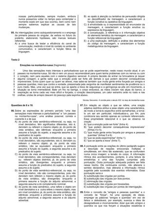 nossas particularidades, sempre mudam, embora
nunca possamos voltar no tempo para contemplar o
momento exato em que isso ocorreu, bem como nem
sempre sabemos explicar as causas de tais
mudanças.
05. As interrogações como autoquestionamento e o emprego
da primeira pessoa do singular, de verbos no futuro do
pretérito, elaborando hipóteses, são marcas textuais
referentes
A) a uma busca de testar a eficiência do canal de
comunicação, medindo o nível do contato no ambiente
comunicativo, e caracterizam a função fática da
linguagem.
B) ao apelo à atenção ou tentativa de persuasão dirigida
ao decodificador da mensagem, e caracterizam a
função conativa ou apelativa da linguagem.
C) à emotividade ou à expressividade do enunciador da
mensagem, e caracterizam a função emotiva ou
expressiva da linguagem.
D) à conceituação, à referência e à informação objetiva
do elemento temático da mensagem, e caracterizam a
função referencial da linguagem.
E) a uma explicação, definição e análise dos elementos
do código da mensagem, e caracterizam a função
metalinguística da linguagem.
Texto 2
Emoções na montanha-russa (fragmento)
1
2
3
4
5
6
7
8
9
10
Uma das sensações mais intensas e perturbadoras que se pode experimentar, neste nosso mundo atual, é um
passeio na montanha-russa. Só não é nem um pouco recomendável para quem tenha problemas com os nervos ou com
o coração, nem para aqueles com o sistema digestivo sensível. A própria decisão de entrar na brincadeira já requer
alguma coragem, a gente sabe que a emoção pode ser forte até demais e que podem decorrer consequências
imprevisíveis. Entra quem quer ou quem se atreve, mas sabe-se também que muita gente entra forçada por amigos e
pessoas queridas, meio que contra a vontade, pressionada pela vergonha de manifestar sentimentos de prudência ou o
puro medo. Mas, uma vez que se entra, que se aperta a trava de segurança e a geringonça se põe em movimento, a
situação se torna irremediável. Bate um frio na barriga, o corpo endurece, as mãos cravam nas alças do banco, a
respiração se torna cada vez mais difícil e forçada, o coração descompassa, um calor estranho arde no rosto e nas
orelhas, ondas de arrepio descem do pescoço pela espinha abaixo.
Nicolau Sevcenko: A corrida para o século XXI: no loop da montanha-russa.
Questões de 6 a 10.
06. Sobre as expressões do primeiro período “uma das
sensações mais intensas e perturbadoras” e “um passeio
na montanha-russa”, uma análise possível, correta e
coerente é a de que
A) do ponto de vista semântico-referencial, ou seja, no
nível denotativo, têm significados diferentes, isto é,
denotam ou referem o mesmo objeto; já, do ponto de
vista sintático, são idênticas: enquanto a primeira
assume a função do sujeito, a segunda assume a do
predicativo do sujeito.
B) do ponto de vista semântico-referencial, ou seja, no
nível denotativo, são equivalentes, isto é, denotam ou
referem o mesmo objeto; já, do ponto de vista
sintático, não se equivalem: enquanto a primeira
assume a função do sujeito, a segunda assume a do
predicativo do sujeito.
C) do ponto de vista semântico-referencial, ou seja, no
nível denotativo, são correspondentes, mas denotam
ou referem objetos distintos; já, do ponto de vista
sintático, são divergentes: enquanto a primeira
assume a função do predicativo do sujeito, a segunda
assume a do sujeito.
D) do ponto de vista semântico-referencial, ou seja, no
nível denotativo, não são correspondentes, pois não
denotam nem referem o mesmo objeto; já, do ponto
de vista sintático, são divergentes: enquanto a
primeira assume a função do adjunto adnominal, a
segunda assume a do complemento nominal.
E) do ponto de vista semântico, uma refere o objeto em
nível denotativo e a outra refere o mesmo objeto, mas
em nível conotativo; já, do ponto de vista sintático, são
idênticas: enquanto a primeira assume a função do
adjunto adnominal, a segunda assume a do adjunto
adverbial.
07. Em relação ao objeto a que se refere, uma oração
adjetiva restritiva atribui a esse objeto uma característica,
de modo a torná-lo específico entre semelhantes, a torná-
lo um ser em particular; individualiza-o, por fim, pois
condiciona seu sentido apenas ao contexto referenciado.
Essa propriedade relacional é o que se observa na
oração
A) “que a emoção pode ser forte” (linha 4).
B) “que podem decorrer consequências imprevisíveis”
(linhas 4 e 5).
C) “que muita gente entra forçada por amigos e pessoas
queridas” (linhas 5 e 6).
D) “que se pode experimentar” (linha 1).
E) “que se aperta a trava” (linha 7).
08. A pontuação entre as orações do último parágrafo sugere
a descrição de reações emocionais múltiplas e
simultâneas, em ritmo tão acelerado, que se confundem
numa única imagem: a tensão do corpo. A informação
rítmica dos acontecimentos, portanto, é uma leitura de
entrelinhas e uma das funções cumpridas pela
pontuação. Outra pontuação adequada poderia ser feita
nesse trecho. Ele continuaria correto, não alteraria o
sentido declarativo, mas alteraria a informação rítmica
sugerida pela sucessão dos eventos informados. Essa
pontuação seria a
A) substituição das vírgulas por pontos.
B) substituição das vírgulas por dois-pontos.
C) eliminação das vírgulas.
D) substituição das vírgulas por travessões.
E) substituição das vírgulas por pontos de interrogação.
09. Entre o conceito de “amigos e pessoas queridas” e o
conceito de “forçar”, há uma oposição de ideias;
empregar as palavras “amigos e queridas” em vez de
falsos e detestáveis, por exemplo, suaviza a ideia de
desagradáveis e inconvenientes; dizer que são amigos e
queridos os que nos forçam a situações vexatórias é
 