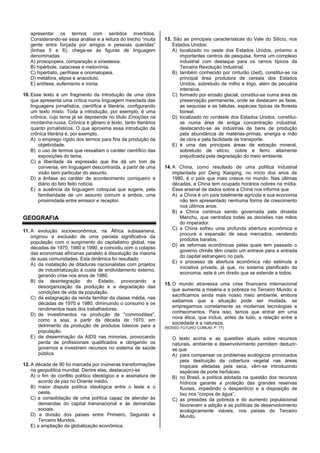 apresentar os termos com sentidos invertidos.
Considerando-se essa análise e a leitura do trecho “muita
gente entra forçada por amigos e pessoas queridas”
(linhas 5 e 6), chega-se às figuras de linguagem
denominadas
A) prosopopeia, comparação e sinestesia.
B) hipérbole, catacrese e metonímia.
C) hipérbato, perífrase e onomatopeia.
D) metáfora, elipse e anacoluto.
E) antítese, eufemismo e ironia.
10. Esse texto é um fragmento da introdução de uma obra
que apresenta uma crítica numa linguagem mesclada das
linguagens jornalística, científica e literária, configurando
um texto misto. Toda a introdução, por exemplo, é uma
crônica, cujo tema já se depreende no título Emoções na
montanha-russa. Crônica é gênero e texto, tanto literários
quanto jornalísticos. O que aproxima essa introdução da
crônica literária é, por exemplo,
A) o emprego rígido dos termos para fins da produção da
objetividade.
B) o uso de termos que ressaltam o caráter científico das
exposições do tema.
C) a liberdade da expressão que lhe dá um tom de
conversa, em linguagem descontraída, a partir de uma
visão bem particular do assunto.
D) a ênfase ao caráter de acontecimento corriqueiro e
diário do fato feito notícia.
E) a ausência da linguagem coloquial que sugere, pela
familiaridade de um assunto comum a ambos, uma
proximidade entre emissor e receptor.
GEOGRAFIA
11. A evolução socioeconômica, na África subsaariana,
originou a exclusão de uma parcela significativa da
população com o surgimento do capitalismo global, nas
décadas de 1970, 1980 e 1990, e coincidiu com o colapso
das economias africanas paralelo à dissolução da maioria
de suas comunidades. Esta dinâmica foi resultado
A) da instalação de ditaduras nacionalistas com projetos
de industrialização à custa de endividamento externo,
gerando crise nos anos de 1980.
B) da desintegração do Estado, provocando a
desorganização da produção e a degradação das
condições de vida da população.
C) da estagnação da renda familiar da classe média, nas
décadas de 1970 e 1980, diminuindo o consumo e os
rendimentos reais dos trabalhadores.
D) de investimentos na produção de "commodities",
como a soja, a partir da década de 1970, em
detrimento da produção de produtos básicos para a
população.
E) da disseminação da AIDS nas minorias, provocando
perda de profissionais qualificados e obrigando os
governos a investirem recursos no sistema de saúde
pública.
12. A década de 90 foi marcada por inúmeras transformações
na geopolítica mundial. Dentre elas, destaca(m)-se
A) o fim do conflito político ideológico e a assinatura de
acordo de paz no Oriente médio.
B) maior disputa política ideológica entre o leste e o
oeste.
C) a consolidação de uma política capaz de atender às
demandas do capital transnacional e às demandas
sociais.
D) a divisão dos países entre Primeiro, Segundo e
Terceiro Mundos.
E) a ampliação da globalização econômica.
13. São as principais características do Vale do Silício, nos
Estados Unidos:
A) localizado no oeste dos Estados Unidos, próximo a
importantes centros de pesquisa, forma um complexo
industrial com destaque para os ramos típicos da
Terceira Revolução Industrial.
B) também conhecido por cinturão (belt), constitui-se na
principal área produtora de cereais dos Estados
Unidos, sobretudo de milho e trigo, além de pecuária
intensiva.
C) formado por erosão glacial, constitui-se numa área de
preservação permanente, onde se destacam as faias,
as sequoias e as bétulas, espécies típicas da floresta
boreal.
D) localizado no nordeste dos Estados Unidos, constitui-
se numa área de antiga concentração industrial,
destacando-se as indústrias de bens de produção
pela abundância de matérias-primas, energia e mão
de obra e pela facilidade de transporte.
E) é uma das principais áreas de extração mineral,
sobretudo de silício, cobre e ferro, altamente
prejudicada pela degradação do meio ambiente.
14. A China, como resultado de uma política industrial
implantada por Deng Xiaoping, no início dos anos de
1980, é o país que mais cresce no mundo. Nas últimas
décadas, a China tem ocupado horários nobres na mídia.
Esse arsenal de dados sobre a China nos informa que
A) a China é um país totalmente agrícola e sua economia
não tem apresentado nenhuma forma de crescimento
nos últimos anos.
B) a China continua sendo governada pela dinastia
Manchu, que centraliza todas as decisões nas mãos
do imperador.
C) a China sofreu uma profunda abertura econômica e
procura a expansão de seus mercados, vendendo
produtos baratos.
D) as reformas econômicas pelas quais tem passado o
governo chinês têm criado um entrave para a entrada
do capital estrangeiro no país.
E) o processo de abertura econômica não estimula a
iniciativa privada, já que, no sistema planificado da
economia, este é um direito que se estende a todos.
15. O mundo atravessa uma crise financeira internacional
que aumenta a miséria e a pobreza no Terceiro Mundo; e
sacrificamos ainda mais nosso meio ambiente, embora
saibamos que a situação pode ser mudada, se
empregarmos corretamente as modernas tecnologias e
conhecimentos. Para isso, temos que entrar em uma
nova ética, que inclua, antes de tudo, a relação entre a
sociedade e a natureza.
(NOSSO FUTURO COMUM, P. 77)
O texto acima e as questões atuais sobre recursos
naturais, ambiente e desenvolvimento permitem deduzir-
se que
A) para compensar os problemas ecológicos provocados
pela destruição da cobertura vegetal nas áreas
tropicais afetadas pela seca, vêm-se introduzindo
espécies de porte herbáceo.
B) no Brasil, a política adotada na questão dos recursos
hídricos garante a proteção das grandes reservas
fluviais, impedindo o desperdício e a disposição de
lixo nos “corpos de água”.
C) as pressões da pobreza e do aumento populacional
favorecem a adição e as políticas de desenvolvimento
ecologicamente viáveis, nos países do Terceiro
Mundo.
 