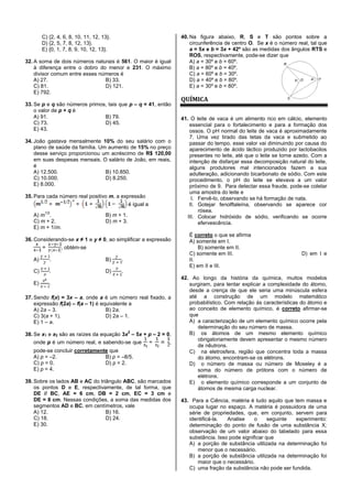C) {2, 4, 6, 8, 10, 11, 12, 13}.
D) {2, 5, 7, 8, 12, 13}.
E) {0, 1, 7, 8, 9, 10, 12, 13}.
32. A soma de dois números naturais é 561. O maior é igual
à diferença entre o dobro do menor e 231. O máximo
divisor comum entre esses números é
A) 27. B) 33.
C) 81. D) 121.
E) 792.
33. Se p e q são números primos, tais que p – q = 41, então
o valor de p + q é
A) 91. B) 79.
C) 73. D) 45.
E) 43.
34. João gastava mensalmente 10% do seu salário com o
plano de saúde da família. Um aumento de 15% no preço
desse serviço proporcionou um acréscimo de R$ 120,00
em suas despesas mensais. O salário de João, em reais,
é
A) 12.500. B) 10.850.
C) 10.000. D) 8.250.
E) 8.000.
35. Para cada número real positivo m, a expressão
é igual a
A) m
1/2
. B) m + 1.
C) m + 2. D) m + 3.
E) m + 1/m.
36. Considerando-se x ≠ 1 e y ≠ 0, ao simplificar a expressão
, obtém-se
A) . B) .
C) . D) .
E) .
37. Sendo f(x) = 3x – a, onde a é um número real fixado, a
expressão f(2a) – f(a – 1) é equivalente a
A) 2a – 3. B) 2a.
C) 3(a + 1). D) 2a – 1.
E) 1 – a.
38. Se x1 e x2 são as raízes da equação 3x
2
– 5x + p – 2 = 0,
onde p é um número real, e sabendo-se que ,
pode-se concluir corretamente que
A) p = –2. B) p = –8/5.
C) p = 0. D) p = 2.
E) p = 4.
39. Sobre os lados AB e AC do triângulo ABC, são marcados
os pontos D e E, respectivamente, de tal forma, que
DE // BC, AE = 6 cm, DB = 2 cm, EC = 3 cm e
DE = 8 cm. Nessas condições, a soma das medidas dos
segmentos AD e BC, em centímetros, vale
A) 12. B) 16.
C) 18. D) 24.
E) 30.
40. Na figura abaixo, R, S e T são pontos sobre a
circunferência de centro O. Se x é o número real, tal que
a = 5x e b = 3x + 42º são as medidas dos ângulos RTS e
ROS, respectivamente, pode-se dizer que
A) a = 30º e b = 60º.
B) a = 80º e b = 40º.
C) a = 60º e b = 30º.
D) a = 40º e b = 80º.
E) a = 30º e b = 80º.
QUÍMICA
41. O leite de vaca é um alimento rico em cálcio, elemento
essencial para o fortalecimento e para a formação dos
ossos. O pH normal do leite de vaca é aproximadamente
7. Uma vez tirado das tetas da vaca e submetido ao
passar do tempo, esse valor vai diminuindo por causa do
aparecimento de ácido láctico produzido por lactobacilos
presentes no leite, até que o leite se torne azedo. Com a
intenção de disfarçar essa decomposição natural do leite,
alguns produtores mal intencionados fazem a sua
adulteração, adicionando bicarbonato de sódio. Com este
procedimento, o pH do leite se elevava a um valor
próximo de 9. Para detectar essa fraude, pode-se coletar
uma amostra do leite e
I. Fervê-lo, observando se há formação de nata.
II. Gotejar fenolftaleína, observando se aparece cor
rósea.
III. Colocar hidróxido de sódio, verificando se ocorre
efervescência.
É correto o que se afirma
A) somente em I.
B) somente em II.
C) somente em III. D) em I e
II.
E) em II e III.
42. Ao longo da história da química, muitos modelos
surgiram, para tentar explicar a complexidade do átomo,
desde a crença de que ele seria uma minúscula esfera
até a construção de um modelo matemático
probabilístico. Com relação às características do átomo e
ao conceito de elemento químico, é correto afirmar-se
que
A) a caracterização de um elemento químico ocorre pela
determinação do seu número de massa.
B) os átomos de um mesmo elemento químico
obrigatoriamente devem apresentar o mesmo número
de nêutrons.
C) na eletrosfera, região que concentra toda a massa
do átomo, encontram-se os elétrons.
D) o número de massa ou número de Moseley é a
soma do número de prótons com o número de
elétrons.
E) o elemento químico corresponde a um conjunto de
átomos de mesma carga nuclear.
43. Para a Ciência, matéria é tudo aquilo que tem massa e
ocupa lugar no espaço. A matéria é possuidora de uma
série de propriedades, que, em conjunto, servem para
identificá-la. Analise o seguinte experimento:
determinação do ponto de fusão de uma substância X;
observação de um valor abaixo do tabelado para essa
substância. Isso pode significar que
A) a porção de substância utilizada na determinação foi
menor que o necessário.
B) a porção de substância utilizada na determinação foi
maior que o necessário.
C) uma fração da substância não pode ser fundida.
 