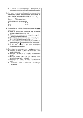 E) As misturas água + carvão e água + álcool podem ser
separadas, respectivamente, por filtração e destilação.
43. Os quatro números quânticos pertencentes ao elétron
diferenciador (último elétron colocado no subnível de
maior energia) são n = 4; l = 2; m = +2; S( ) = +
2
1
Obs.: S = +
2
1 (emparelhado)
O número atômico do elemento é:
A) 44 B) 46
C) 42 D) 40
E) 48
44. Com relação às funções químicas inorgânicas, é errada
a afirmativa:
A) Bases de Arrenius são substâncias que, em solução
aquosa, liberam como ânions OH .
B) Óxidos são compostos binários nos quais o oxigênio é
o elemento mais eletronegativo.
C) Os anidridos correspondentes aos ácidos H2SO3 e
H2CO3 são, respectivamente, SO2 e CO2.
D) As nomenclaturas para os ácidos H2SO3 e HClO são,
respectivamente, ácido sulfuroso e ácido hipocloroso.
E) O sal 2
-3
43
2
POMg tem como nomenclatura
oficial sulfato de magnésio.
45. Com relação às reações químicas, é errada a afirmativa:
A) A queima do carvão C(s) + O2 CO2 + calor é uma
reação exotérmica
B) A reação CaO + H2O Ca (OH)2 é uma síntese
parcial
C) A reação NaCl + AgNO3 AgCl + NaNO3 ocorre
porque o produto AgCl é insolúvel
D) A equação Fe + CuSO4 FeSO4 + Cu é de dupla
troca
E) A reação HCl + NaOH NaCl + H2O é de salificação
e dupla troca.
 