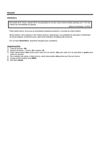 REDAÇÃO
PROPOSTA:
Na cidade de S. Paulo, reside 0,67% da população do mundo. Essa mesma cidade participa com 1,3% dos
índices de criminalidade do planeta.
(Diário do Nordeste, 2/10/07)
Pelos dados acima, vê-se que as autoridades brasileiras perderam o controle da ordem pública.
Muitos fatores, como pobreza e até miséria extrema, desemprego, má qualidade da educação e distribuição
de renda desigual, contribuem para a alarmante estatística divulgada pela imprensa.
Em um texto dissertativo, apresente soluções para o problema.
OBSERVAÇÕES:
1) Total de escores: 100.
2) Número de linhas – mínimo: 25 e máximo: 30.
3) Serão descontados dois pontos para cada erro de escrita, três para cada erro de gramática e quatro para
cada erro de texto.
4) Se a redação não atingir o limite mínimo, serão descontados três pontos por linha em branco.
5) A fuga ao tema implica nota ZERO.
6) Não faça citação.
 