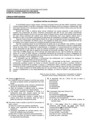CENTRO FEDERAL DE EDUCAÇÃO TECNOLÓGICA DO CEARÁ
COMISSÃO COORDENADORA DE CONCURSOS
EXAME DE SELEÇÃO – ENSINO INTEGRADO 2009
LÍNGUA PORTUGUESA
VIOLÊNCIA CONTRA AS CRIANÇAS
1
2
3
4
5
6
7
8
9
10
11
12
13
14
15
16
17
18
19
20
21
22
23
24
25
26
27
28
28
30
A humanidade avança a largos passos. Inúmeras conquistas tivemos até este milênio; entretanto, avança
a largos passos também a secreta e vampiresca violência doméstica contra as crianças e adolescentes, haja
vista casos recentes como o da pequena Isabella, o da criança de Goiânia e tantos e tantos outros que não são
divulgados pela imprensa.
Quando não é fatal, a violência deixa marcas indeléveis nos nossos pequenos e está presente no
cotidiano dos profissionais de saúde. Fenômeno preocupante pelo fato de ser uma prática culturalmente
legitimada desde passado remoto e por permear todas as classes sociais, sendo extremamente grave quando
em cada criança violentada são violados seus direitos fundamentais, bem como negados valores como a
liberdade e a vida. É uma prática responsável por altas taxas de mortalidade e morbidade, nesta faixa etária.
Segundo Viviane Guerra, essa violência implica de um lado a transgressão do dever de proteção do adulto
e de outro uma “coisificação” da infância, isto é, uma negação do direito que crianças e adolescentes têm de
ser tratados como sujeito e pessoa em condições peculiares de desenvolvimento.
Este fato constatado requer de nós profissionais de saúde não só uma reflexão, mas, também, um gesto
concreto, uma prática profissional crítica, competente e responsável no atendimento a crianças e adolescentes
vítimas de maus tratos. O diagnóstico multiprofissional, a notificação e o encaminhamento se mostram como
formas adequadas de agir diante de casos de violência doméstica que chegam aos serviços de saúde. Os
casos não são raros, haja vista os registros da Comissão de Prevenção aos Maus Tratos do IJF – Instituto Dr.
José Frota. A CNBB divulgou que 18 mil crianças são espancadas por ano. São 6,6 milhões de vítimas com
menos de 14 anos no Brasil, segundo a Sociedade Internacional de Prevenção ao Abuso e Negligência da
Infância, e apenas 40% das agressões são denunciadas por dia no Brasil. Isto só violência física, sem falar em
violência psicológica, sexual, negligência e morte.
É necessário que se intensifique o compromisso dos profissionais com a proteção de crianças e
adolescentes que são atendidas nos serviços de saúde.
O Lacri – Laboratório de Estudos da Criança da USP – Universidade de São Paulo – recomenda que
profissionais acreditem sempre na criança no primeiro momento até que se prove o contrário; tenham o
compromisso fundamental de proteger a criança e o adolescente vítima e demais crianças e adolescentes
presentes na família; compreendam que, para interromper o ciclo da violência, deve-se ter como alvo a família.
É um grave problema de saúde pública que tem que ser levado a sério neste país. Garantir direitos de
crianças e adolescentes é uma responsabilidade dos cidadãos, um dever do Estado e dos profissionais de
saúde.
(Maria de Jesus de Oliveira – Assistente Social. Especialista em Violência
Doméstica Contra Crianças e Adolescentes. Jornal O Povo, 19/04/08.
01. O texto só não afirma que
A) a violência contra as crianças é uma fato que ocorre
em todas as classes sociais, principalmente nas mais
baixas.
B) muitas das agressões contra crianças e adolescentes
não são do conhecimento das autoridades.
C) Além de combater a violência contra as crianças,
convém evitar as causas que a desencadeiam.
D) Os adultos costumam considerar a criança e o
adolescente seres sem vontade própria, por isso
exercem uma autoridade excessiva sobre eles.
E) A família brasileira tem imposto o castigo físico à
criança como forma de educá-la, razão por que a
prática da violência é culturalmente aceita.
02. Para levar o leitor a aceitar o que lhe foi comunicado no
texto, a autora
A) limitou-se a expor suas próprias experiências.
B) Apoiou seus argumentos tão-somente em dados
estatísticos.
C) Empregou expressões em primeira pessoa, com o
intuito de manifestar suas convicções.
D) Não deixou margem a possíveis contra-argumentos.
E) Embasou seu ponto de vista em dados concretos e
em argumentos de autoridade.
03. A expressão “não só...” (linha 13) cria, no leitor, a
expectativa de
A) conclusão.
B) acréscimo.
C) explicação.
D) compensação.
E) alternância.
04. A expressão “haja vista” (linhas 2 e 3)
A) é invariável.
B) corresponde a tenha visto.
C) pode ser substituída por hajam vista.
D) introduz uma conseqüência.
E) só pode ser usada por testemunhas oculares do
exemplo citado.
05. Em “... faixa etária.” (linha 9), o adjetivo pode ser
substituído pela locução de idade. Essa mesma
correspondência não foi observada na opção
A) águas de rio = águas pluviais.
B) som da garganta = som gutural.
C) osso da testa = osso frontal.
D) prisão em casa = prisão domiciliar.
E) dose da morte = dose letal.
 