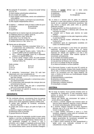 06. No parágrafo “É necessário ... serviços de saúde” (linhas
22 e 23), há
A) duas orações subordinadas substantivas.
B) uma oração sem sujeito.
C) duas orações subordinadas, sendo uma substantiva e
outra adjetiva.
D) apenas duas orações, a principal e sua subordinada.
E) três orações independentes entre si.
07. O adjetivo “... indeléveis” (linha 5) traduz a idéia do que é
A) transitório. B) permanente.
C) durável. D) ocasional.
E) superficial.
08. Enquadram-se na mesma regra de acentuação gráfica:
A) indeléveis (linha 5) e “prática” (linha 9).
B) saúde (linha 6) e “país” (linha 28).
C) têm (linha 11) e “só” (linha 13).
D) responsável (linha 9) e “física” (linha 20).
E) também (linha 2) e “têm” (linha 11).
09. Atente para as afirmações:
I. As expressões “Inúmeras conquistas” (linha 1) e “...
o compromisso dos profissionais...” (linha 22) são
complementos verbais
II. Em “... tem que ser levado a sério...” (linha 28), o
vocábulo grifado pode ser substituído por de.
III. Em “... serviços de saúde” (linha 16), a expressão
grifada é um adjunto adnominal.
IV. A forma verbal “chegam” (linha 16) pode também
ficar no singular, concordando com o substantivo
“violência” (linha 16).
Estão corretas:
A) I e III B) II e III
C) III e IV D) I e IV
E) II e IV
10. O substantivo “compromisso” (linha 22) está bem
relacionado com o seu complemento em
A) Os adultos devem assumir o compromisso em cuidar
bem das crianças,
B) Educar uma criança pressupõe o compromisso ante o
seu desenvolvimento,
C) O compromisso pela educação das crianças deve ser
primeiramente dos pais,
D) Na relação familiar, cabe aos pais o compromisso
para com a educação dos filhos.
E) O compromisso por garantir os direitos da criança é
dever de todos nós.
GEOGRAFIA
11. No continente africano, encontramos focos de guerras
civis e entre países. No chamado Chifre da África, nos
últimos anos, foram registrados violentos conflitos entre
A) países pela definição de fronteiras, envolvendo
Burundi e Ruanda.
B) países pelo acesso à água, por parte do Egito e do
Sudão.
C) brancos e negros na África do Sul.
D) lideranças locais na Somália.
E) grupos étnicos em Ruanda.
12. Quase dois terços da população mundial ocupam estas
regiões, e, com isso, as alterações feitas no meio natural
foram e continuam sendo significativas. Nestas áreas, os
rios geralmente congelam no inverno e, com a
primavera, vem o degelo. A vegetação perde suas folhas
no inverno, para retornarem na primavera. Com base
nos conhecimentos sobre o tema As Grandes Paisagens
Naturais, é correto afirmar que o texto acima
corresponde às regiões
A) desérticas. B) intertropicais.
C) temperadas. D) interglaciais.
E) equatoriais.
13. A China é o terceiro país do globo em extensão
territorial, é o país mais populoso do mundo e destaca-se
devido ao seu acelerado crescimento econômico, fato
que renova a disputa pelo poder entre as grandes
potências mundiais.
O papel geopolítico da China atualmente é o de
A) disputar com os EUA a liderança pelo controle dos
mercados mundiais.
B) competir com o Rússia pelo domínio do Leste
Asiático.
C) substituir a Inglaterra na luta pela hegemonia política
no pós-Guerra Fria.
D) retomar a disputa nuclear, enfrentando a força da
Coréia do Sul.
E) estabelecer apoio às organizações socialistas em
Cuba e na América Central.
14. A cultura de jardinagem é uma forma de agricultura
tradicional, embora com técnicas mais ou menos
aprimoradas (irrigação e adubação), cuidados bastante
especiais em relação aos vegetais e ao solo e boa
produtividade por hectare. Esse sistema agrícola é
encontrado, principalmente,
A) no nordeste dos Estados Unidos.
B) nas áreas de cerrado do Brasil central.
C) nas planícies da Rússia e da Ucrânia.
D) no sul e no sudeste da Ásia de monções.
E) no leste da Austrália e na Nova Zelândia.
15. A Península Coreana, a partir dos anos 50, quando se
dividiu em dois Estados, recebeu forte impulso industrial.
De um lado, a Coréia do Norte dominaria tecnologias de
ponta e se converteria num dos Tigres Asiáticos. De
outro, a Coréia do Sul teria sua industrialização dirigida
para os setores de
A) eletrodomésticos e automóveis.
B) alimentos e tecidos.
C) perfumaria e cosméticos.
D) siderurgia e indústria mecânica.
E) computação e aviação.
HISTÓRIA
16. Ao longo da história, houve grandes divisões entre os
seguidores do Cristianismo. A mais importante ruptura
ocorreu no século XVI, no processo conhecido como
Reforma Protestante.
Acerca dos fatores que provocaram tal ruptura, é
correto afirmar que, exceto:
A) crescia a corrente religiosa que buscava apoio na
obra de Santo Agostinho, segundo a qual a salvação
do homem seria alcançada, sobretudo pela fé.
B) a doutrina religiosa baseada em Santo Agostinho
afirmava que a fé e as boas obras conduziriam o
homem à salvação eterna.
C) a Igreja Católica censurava a usura e o lucro
excessivo, pregando o preço justo em contraste com
as ambições dos comerciantes.
D) havia conflitos políticos entre autoridades da Igreja e
alguns governantes de monarquias européias que
desejavam ampliar a unidade nacional.
E) o papa e outros membros do clero apresentavam a
Igreja como uma instituição universal a unir
culturalmente o mundo cristão.
 
