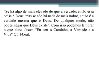 “ Se h á  algo de mais elevado do que a verdade, então essa coisa  é  Deus; mas se não h á  nada de mais nobre, então  é  a verdade mesma que  é  Deus. De qualquer modo, não podes negar que Deus existe ” . Com isso podemos lembrar o que disse Jesus:  “ Eu sou o Caminho, a Verdade e a Vida ”  (Jo 14,6a).  