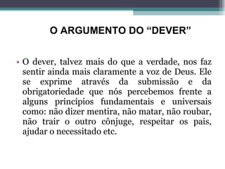 O dever, talvez mais do que a verdade, nos faz sentir ainda mais claramente a voz de Deus. Ele se exprime através da submissão e da obrigatoriedade que nós percebemos frente a alguns princípios fundamentais e universais como: não dizer mentira, não matar, não roubar, não trair o outro cônjuge, respeitar os pais, ajudar o necessitado etc. O ARGUMENTO DO “DEVER” 