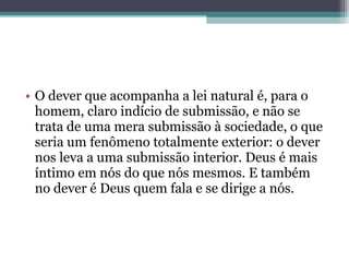 O dever que acompanha a lei natural é, para o homem, claro indício de submissão, e não se trata de uma mera submissão à sociedade, o que seria um fenômeno totalmente exterior: o dever nos leva a uma submissão interior. Deus é mais íntimo em nós do que nós mesmos. E também no dever é Deus quem fala e se dirige a nós. 