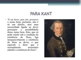 PARA KANT “ É um dever, para nós, promover  o sumo bem; portanto, não é só um direito, mas uma necessidade ligada ao dever pressupor a possibilidade desse sumo bem. Este, que só pode existir sob a condição da existência de Deus, liga inseparavelmente a existência de Deus ao dever, o que equivale a dizer que é normalmente necessário admitir a existência de Deus”.  