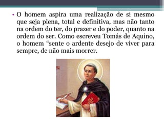 O homem aspira uma realização de si mesmo que seja plena, total e definitiva, mas não tanto na ordem do ter, do prazer e do poder, quanto na ordem do ser. Como escreveu Tomás de Aquino, o homem “sente o ardente desejo de viver para sempre, de não mais morrer.  