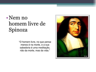 Nem no homem livre de Spinoza “ O homem livre, no que pensa menos é na morte, e a sua sabedoria é uma meditação, não da morte, mas da vida.” 