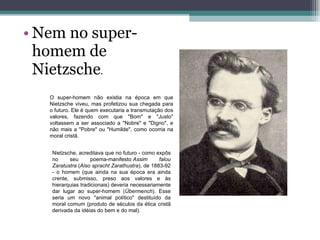 Nem no super-homem de Nietzsche .  O super-homem não existia na época em que Nietzsche viveu, mas profetizou sua chegada para o futuro. Ele é quem executaria a transmutação dos valores, fazendo com que "Bom" e "Justo" voltassem a ser associado a "Nobre" e "Digno", e não mais a "Pobre" ou "Humilde", como ocorria na moral cristã. Nietzsche, acreditava que no futuro - como expôs no seu poema-manifesto  Assim falou Zaratustra  ( Also spracht Zarathustra ), de 1883-92 - o homem (que ainda na sua época era ainda crente, submisso, preso aos valores e às hierarquias tradicionais) deveria necessariamente dar lugar ao super-homem ( Übermench ). Esse seria um novo "animal político" destituído da moral comum (produto de séculos da ética cristã derivada da idéias do bem e do mal). 