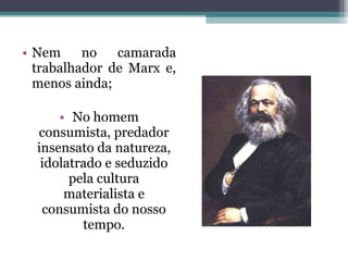 Nem no camarada trabalhador de Marx e, menos ainda; No homem consumista, predador insensato da natureza, idolatrado e seduzido pela cultura materialista e consumista do nosso tempo. 