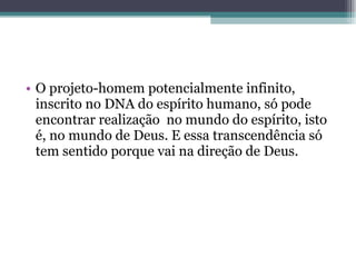 O projeto-homem potencialmente infinito, inscrito no DNA do espírito humano, só pode encontrar realização  no mundo do espírito, isto é, no mundo de Deus. E essa transcendência só tem sentido porque vai na direção de Deus. 