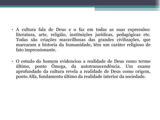 A cultura fala de Deus e o faz em todas as suas expressões: literatura, arte, religião, instituições jurídicas, pedagógicas etc. Todas são criações maravilhosas das grandes civilizações, que marcaram a historia da humanidade, têm um caráter religioso de fato impressionante. O estudo do homem evidenciou a realidade de Deus como termo último, ponto Ômega, da autotranscendência. Um exame aprofundado da cultura revela a realidade de Deus como origem, ponto Alfa, fundamento último da realidade interior da sociedade. 