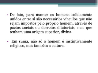 De fato, para manter os homens solidamente unidos entre si são necessários vínculos que não sejam impostos pelo próprio homem, através de pactos sociais ou decretos ditatoriais, mas que tenham uma origem superior, divina. Em suma, não só o homem é instintivamente religioso, mas também a cultura. 