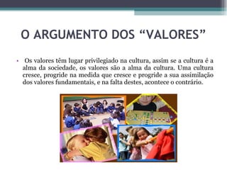 O ARGUMENTO DOS “VALORES” Os valores têm lugar privilegiado na cultura, assim se a cultura é a alma da sociedade, os valores são a alma da cultura. Uma cultura cresce, progride na medida que cresce e progride a sua assimilação dos valores fundamentais, e na falta destes, acontece o contrário.  