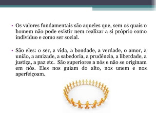 Os valores fundamentais são aqueles que, sem os quais o homem não pode existir nem realizar a si próprio como individuo e como ser social.  São eles: o ser, a vida, a bondade, a verdade, o amor, a união, a amizade, a sabedoria, a prudência, a liberdade, a justiça, a paz etc.  São superiores a nós e não se originam em nós. Eles nos guiam do alto, nos unem e nos aperfeiçoam. 