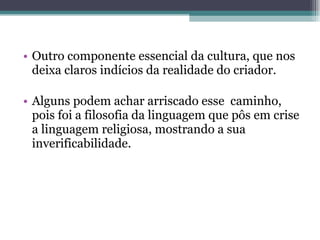 Outro componente essencial da cultura, que nos deixa claros indícios da realidade do criador.  Alguns podem achar arriscado esse  caminho, pois foi a filosofia da linguagem que pôs em crise a linguagem religiosa, mostrando a sua inverificabilidade. 
