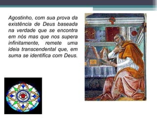 Agostinho, com sua prova da existência de Deus baseada na verdade que se encontra em nós mas que nos supera infinitamente, remete uma ideia transcendental que, em suma se identifica com Deus.  