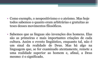 Como exemplo, o neopositivismo e o ateísmo. Mas hoje todos sabemos o quanto eram arbitrárias e gratuitas as teses desses movimentos filosóficos.  Sabemos que as línguas são invenções dos homens. Elas são as primeiras e mais importantes criações de cada cultura. Assim o evento lingüístico, enquanto tal, não é um sinal da realidade de Deus. Mas há algo na linguagem que, se for examinado atentamente, remete a uma realidade superior ao homem e, afinal, a Deus mesmo: é o significado. 