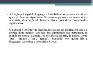 A função principal da linguagem é simbólica: as palavras são sinais que veiculam um significado. Se todas as palavras, enquanto sinais materiais, são criações do homem, não se pode dizer o mesmo dos significados.  O homem é inventor de significados apenas na medida em que é o artífice deste mundo. Mas não dos significados que pertencem ao mundo da ciência, da moral, da metafísica, da arte, da poesia. Como “luz”, “mundo”, “ser”, “tempo”, “bondade” etc. quem fala a linguagem das coisas e do espírito é Deus.  